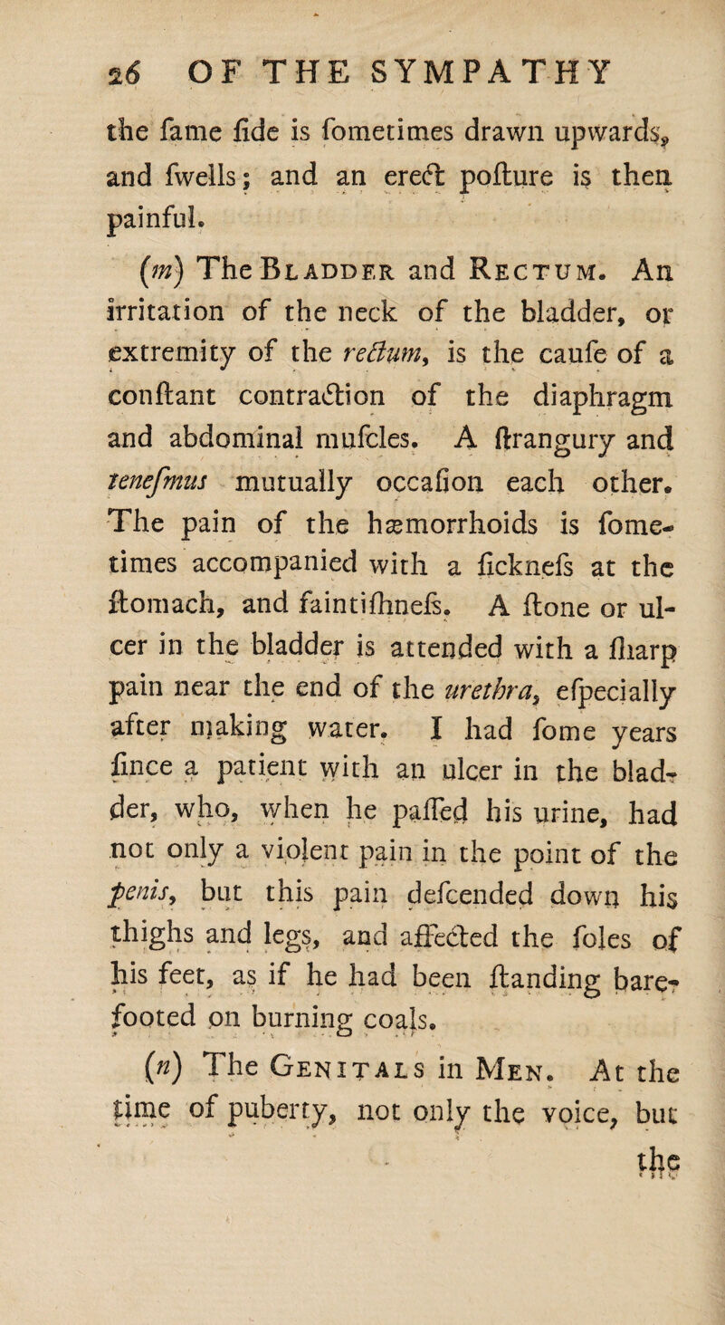 the fame fide is fometimes drawn upwards* and fwells; and an ereCt poflure is then painful. (m) The Bladder and Rectum. An irritation of the neck of the bladder, or extremity of the return, is the caufe of a conftant contraction of the diaphragm and abdominal mnfcles. A ftrangury and tenefmus mutually occafion each other. The pain of the haemorrhoids is fome¬ times accompanied with a ficknefs at the ftomach, and faintifhnels. A flone or ul- cer in the bladder is attended with a fliarp pain near the end of the urethra., efpecially after making water. I had fome years fince a patient with an ulcer in the blad¬ der, who, when he palfecl his urine, had not only a violent pain in the point of the fenis, but this pain defcended down his thighs and legs, and affected the foies of his feet, as if he had been ftanding bare¬ footed on burning; coals. («) The Genitals in Men. At the > ; time of puberty, not only the voice, but * V the « »T v