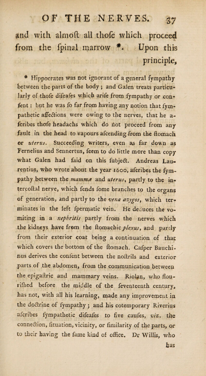 and with almoft all thofe which proceed from the fpinal marrow ** Upon this principle, # Hippocrates was not ignorant of a general fympathy between the parts of the body ; and Galen treats particu¬ larly of thofe difeafes which arife from fympathy or con- fient: but he was fo far from having any notion that fym- pathetic affections were owing to the nerves, that he a- fcribes thofe headachs which do llot proceed from any fault in the head to vapours afcending from the ftomach or uterus. Succeeding writers, even as far down as Fernelius and Sennertus, feem to do little more than copy what Galen had faid on this fubjeCt. Andreas Lau- rentius, who wrote about the year 1600, afcribes the fym¬ pathy between the ma?nm<z and uterus, partly to the in- tercoftal nerve, which fends fome branches to the organs of generation, and partly to the vena azygos, which ter¬ minates in the left fpermatic vein. He deduces the vo¬ miting in a nephritis partly from the nerves which the kidneys have from the ftomachic plexus, and partly from their exterior coat being a continuation of that which covers the bottom of the ftomach. Cafper Bauchi- nus derives the content between the noftrils and exterior parts of the abdomen, from the communication between the epigaftric and mammary veins. Riolan, who flou- rillied before the middle of the feventeenth century, has not, with all his learning, made any improvement in the doCtrine of fympathy ; and his cotemporary Riverius afcribes fympathetic difeafes to five caufes, viz, the connexion, fituation, vicinity, or fimilarity of the parts, or to their having the fame kind of office. Dr Willis, who has