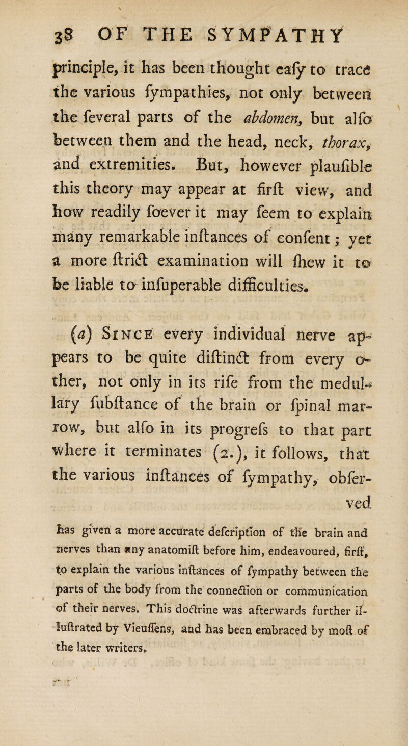 principle, it has been thought cafy to trace the various fympathies, not only between the feveral parts of the abdomen, but al fo between them and the head, neck, thorax, and extremities. But, however plaufible this theory may appear at firft view, and how readily foever it may feem to explain many remarkable inftances of eonfent; yet a more ftridt examination will fliew it to- be liable to infuperable difficulties. (a) Since every individual nerve ap¬ pears to be quite diftindt from every ci¬ ther, not only in its rife from the medul¬ lary fubftance of the brain or Ipinal mar¬ row, but alfo in its progrefs to that part where it terminates (2.), it follows, that the various inftances of lympathy, obler- ved lias given a more accurate defcription of tKe brain and nerves than any anatomift before him, endeavoured, firft, to explain the various inftances of fympathy between the parts of the body from the connexion or communication of their nerves. This doctrine was afterwards further il« luftrated by VieufTens, and has been embraced by tnoft of the later writers.