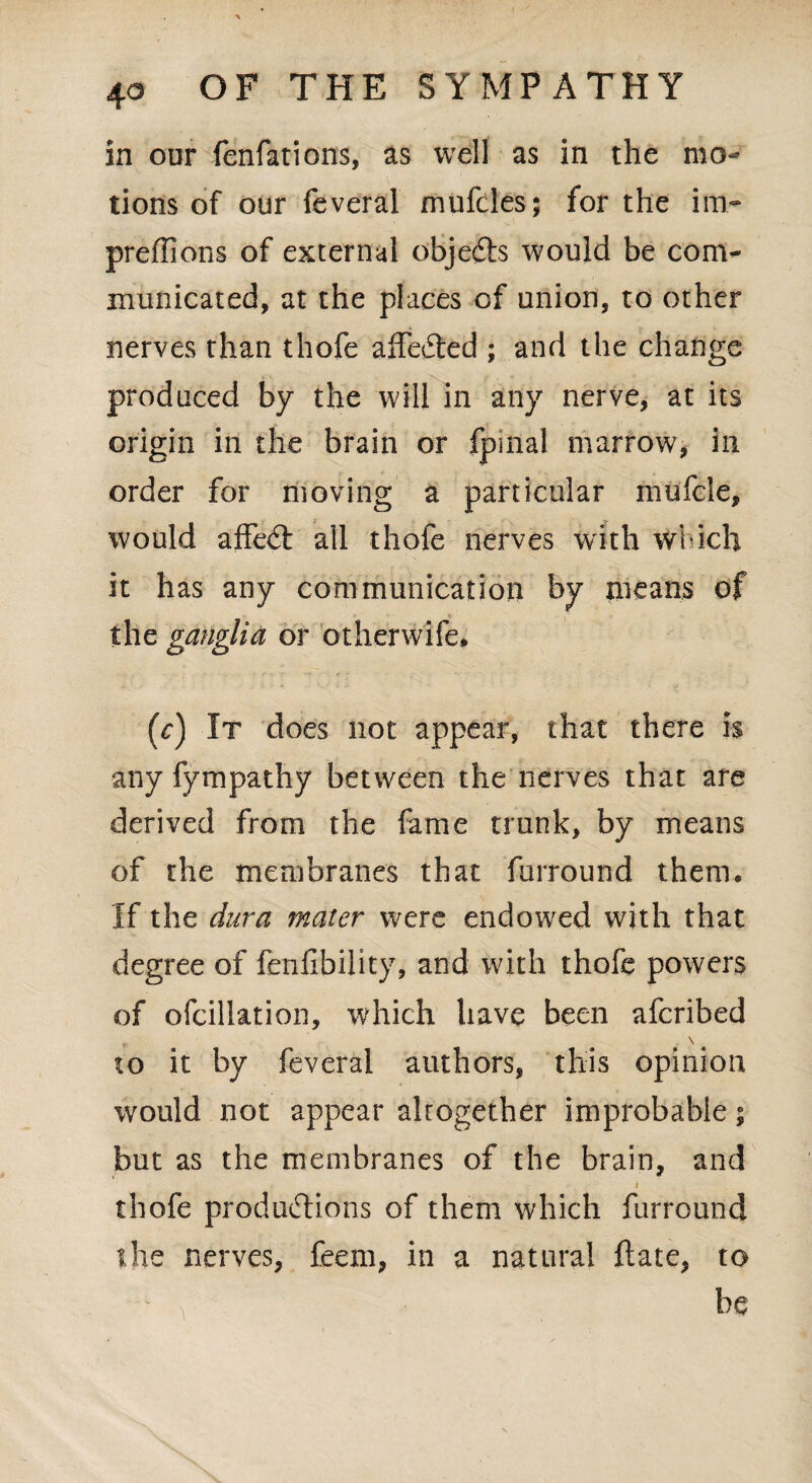 in our fenfations, as well as in the mo¬ tions of our feveral mufcles; for the im- preflions of external objedts would be com^ municated, at the places of union, to other nerves than thofe affeCted ; and the change produced by the will in any nerve, at its origin in the brain or fpmal marrow, in order for moving a particular mufcle, would affect all thofe nerves with which it has any communication by means of the ganglia or other wife* (V) It does not appear, that there is any fympathy between the nerves that are derived from the fame trunk, by means of the membranes that furround them. If the dura mater were endowed with that degree of fenfibility, and with thofe powers of ofcillation, which have been aferibed „ \ „ to it by feveral authors, this opinion would not appear altogether improbable; but as the membranes of the brain, and i thofe productions of them which furround the nerves, feem, in a natural ft ate, to > be