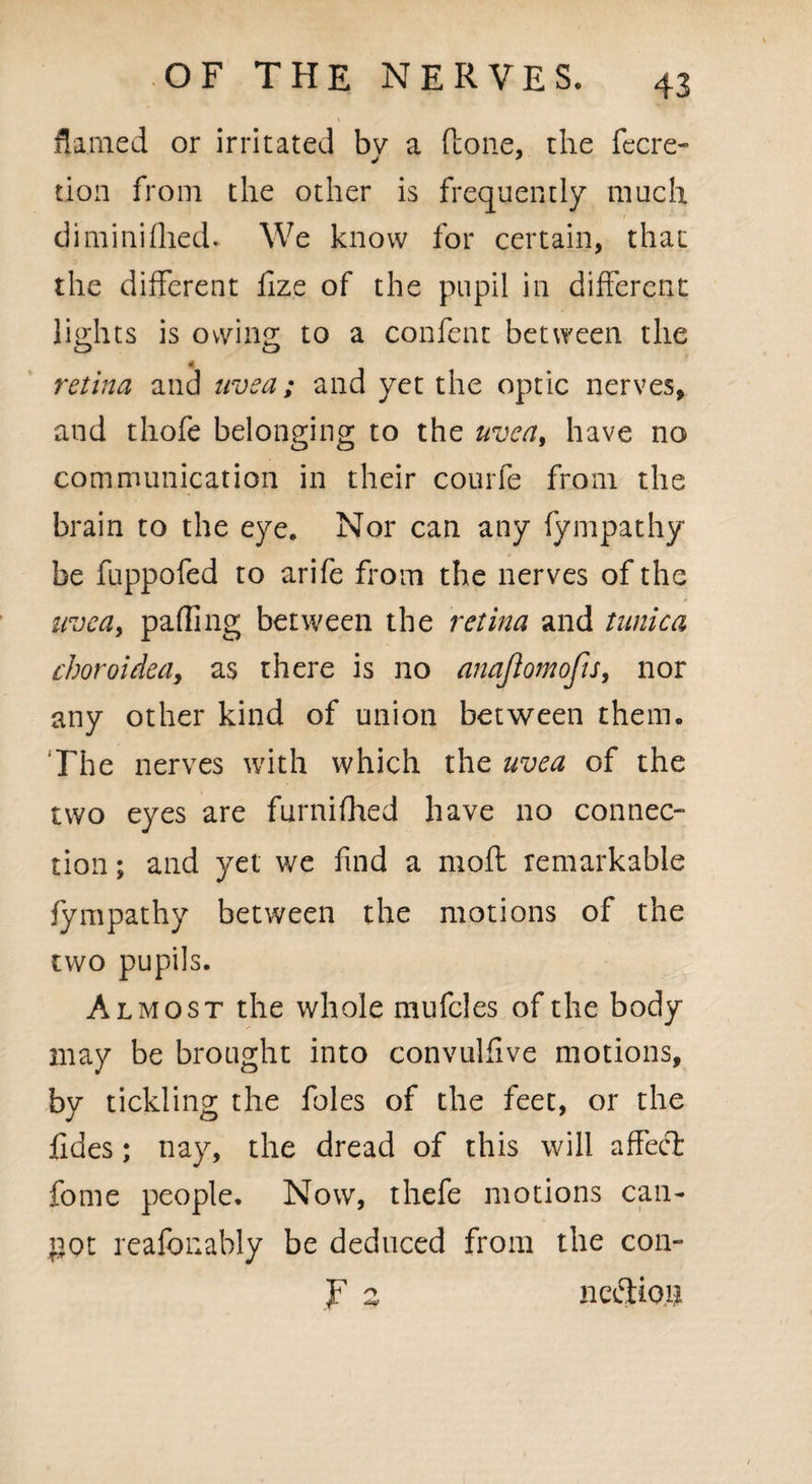 flamed or irritated bv a (lone, the fecre- tion from the other is frequently much diminifhed* We know for certain, that the different lize of the pupil in different lights is owing to a confent between the retina and uvea; and yet the optic nerves, and thofe belonging to the uvea, have no communication in their courfe from the brain to the eye. Nor can any fympathy be fuppofed to arife from the nerves of the uvea, palling between the retina and tunica choroidea, as there is no anajlomofis, nor any other kind of union between them. The nerves with which the uvea of the two eyes are furnifhed have no connec¬ tion ; and yet we find a moft remarkable fympathy between the motions of the two pupils. Almost the whole mufcles of the body may be brought into convulfive motions, by tickling the foies of the feet, or the fides; nay, the dread of this will affect fome people* Now, thefe motions can- pot reafbnably be deduced from the con- f 2 nation