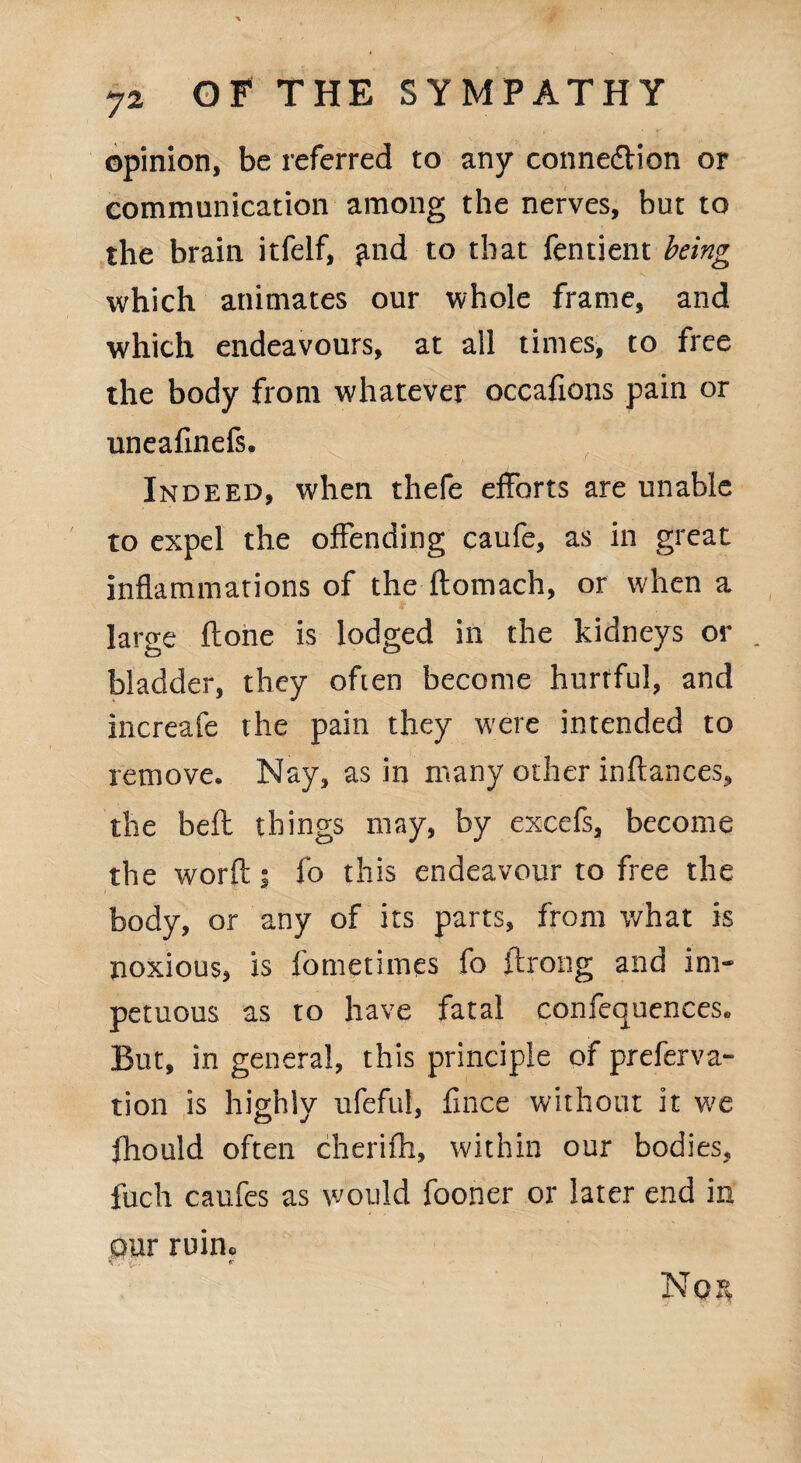 opinion, be referred to any connexion or communication among the nerves, but to the brain itfelf, find to that fentient being which animates our whole frame, and which endeavours, at all times, to free the body from whatever occafions pain or uneafinefs. Indeed, when thefe efforts are unable to expel the offending caufe, as in great inflammations of the ftomach, or when a large ftone is lodged in the kidneys or . bladder, they often become hurtful, and increafe the pain they were intended to remove. Nay, as in many other inftances, the belt things may, by excefs, become the worft; fo this endeavour to free the body, or any of its parts, from what is noxious, is fometimes fo ftrong and im¬ petuous as to have fatal conferences* But, in general, this principle of preferva- tion is highly ufeful, fince without it we fhould often cherifh, within our bodies, fuch caufes as would fooner or later end in our ruin* No 3