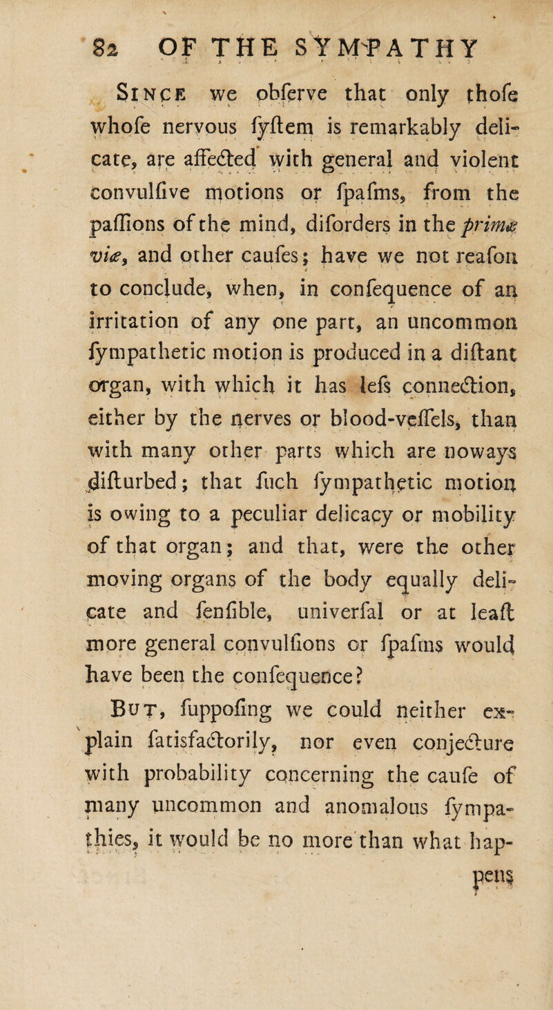 J. i > ' < ' ■ • - t . Since we obferve that only thofe whofe nervous fyftem is remarkably deli¬ cate, are affedted with general and violent convulfive motions or fpafms, from the paffions of the mind, diforders in tht prims vi<z3 and other caufes; have we not reafon to conclude, when, in confequence of an irritation of any one part, an uncommon fympathetic motion is produced in a diftant organ, with which it has lefs connexion, either by the nerves or blood-veffels, than with many other parts which are noways difturbed; that fuch fympathetic motion is owing to a peculiar delicacy or mobility of that organ; and that, were the other moving organs of the body equally deli¬ cate and fenfihle, univerfal or at Ieaffc more general convulfions or fpafms would have been the confequence? But, fuppofing we could neither ex¬ plain fatisfadtorily, nor even conjecture with probability concerning the caufe of many uncommon and anomalous fympa- thies, it would be no more than what hap-