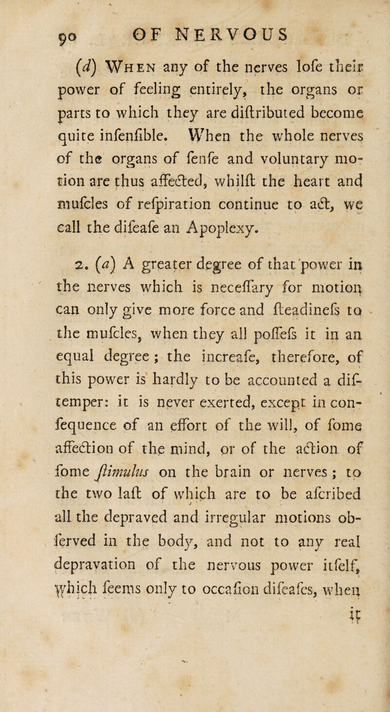 (d) When any of the nerves lofe their power of feeling entirely, the organs or parts to which they are diftributed become quite infenfible. When the whole nerves of the organs of fenfe and voluntary mo¬ tion are thus affeded, whilfl the heart and mufcles of refpiration continue to a6t, we call the difeafe an Apoplexy. 2. (a) A greater degree of that power in the nerves which is neceffary for motion can only give more force and fteadinefs to the mufcles, when they all poffefs it in an equal degree ; the increafe, therefore, of this power is hardly to be accounted a dif- temper: it is never exerted, except in con- fequence of an effort of the will, of fome affection of the mind, or of the a (ft ion of fome jlimulus on the brain or nerves ; to the two laffc of which are to be afcribed ■ / . all the depraved and irregular motions ob- ferved in the body, and not to any real depravation of the nervous power itfelf, ^vhich feems only to occafion difeafes, when