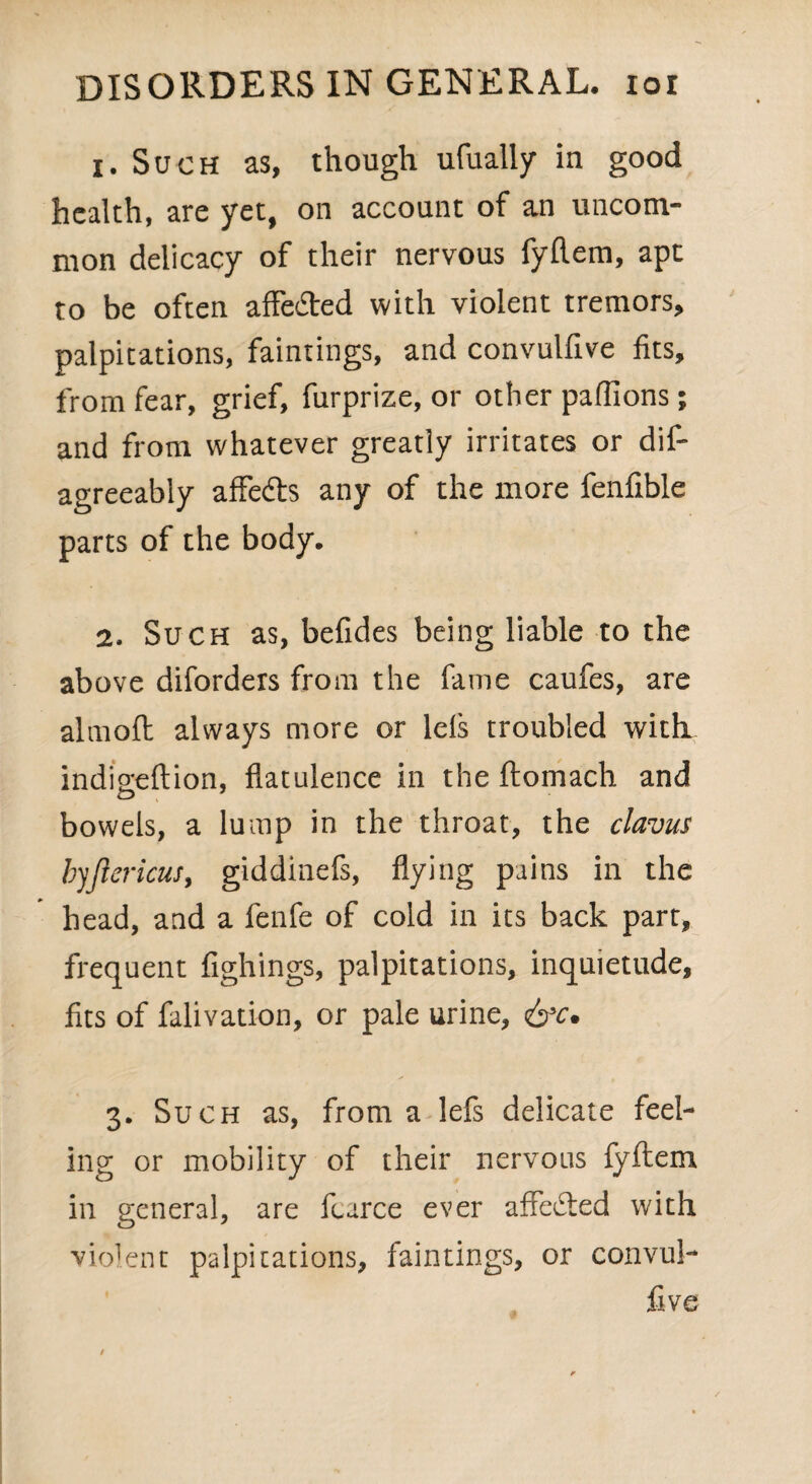 1. Such as, though ufually in good health, are yet, on account of an uncom¬ mon delicacy of their nervous fyftem, ape to be often affedted with violent tremors, palpitations, faintings, and convulfive fits, from fear, grief, furprize, or other pafiions; and from whatever greatly irritates or dis¬ agreeably affedts any of the more fenfible parts of the body. 2. Such as, befides being liable to the above diforders from the fame caufes, are almoft always more or lels troubled with indieeftion, flatulence in the ftomach and bowels, a lump in the throat, the clavus byjlericus, giddinefs, flying pains in the head, and a fenfe of cold in its back part, frequent fighings, palpitations, inquietude, fits of falivation, or pale urine, <&c. 3. Such as, from a lefs delicate feel¬ ing or mobility of their nervous fyftem in general, are fcarce ever affedted with violent palpitations, faintings, or convul¬ five