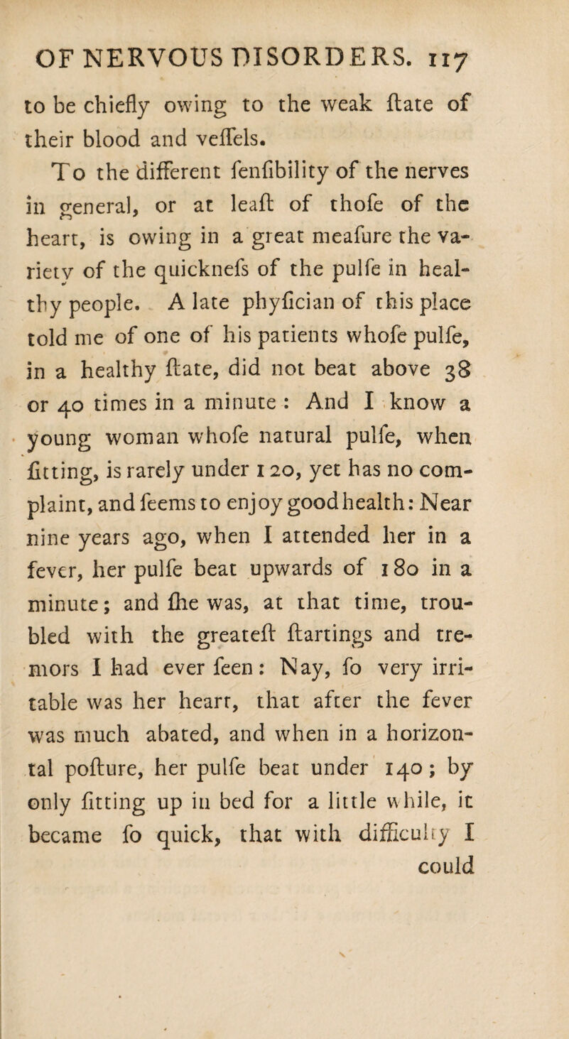 to be chiefly owing to the weak ftate of their blood and veflels. To the different fenfibility of the nerves in general, or at leaf! of thofe of the heart, is owing in a great meafure the va¬ riety of the quicknefs of the pulfe in heal¬ thy people. A late phyfician of this place told me of one of his patients whofe pulfe, in a healthy ftate, did not beat above 38 or 40 times in a minute : And I know a young woman whofe natural pulfe, when fitting, is rarely under 120, yet has no com¬ plaint, andfeems to enjoy good health: Near nine years ago, when I attended her in a fever, her pulfe beat upwards of 180 in a minute; and file was, at that time, trou¬ bled with the greateft ftartings and tre¬ mors I had ever feen: Nay, fo very irri¬ table was her heart, that after the fever was much abated, and when in a horizon¬ tal pofture, her pulfe beat under 140; by only fitting up in bed for a little while, it became fo quick, that with difficulty I could