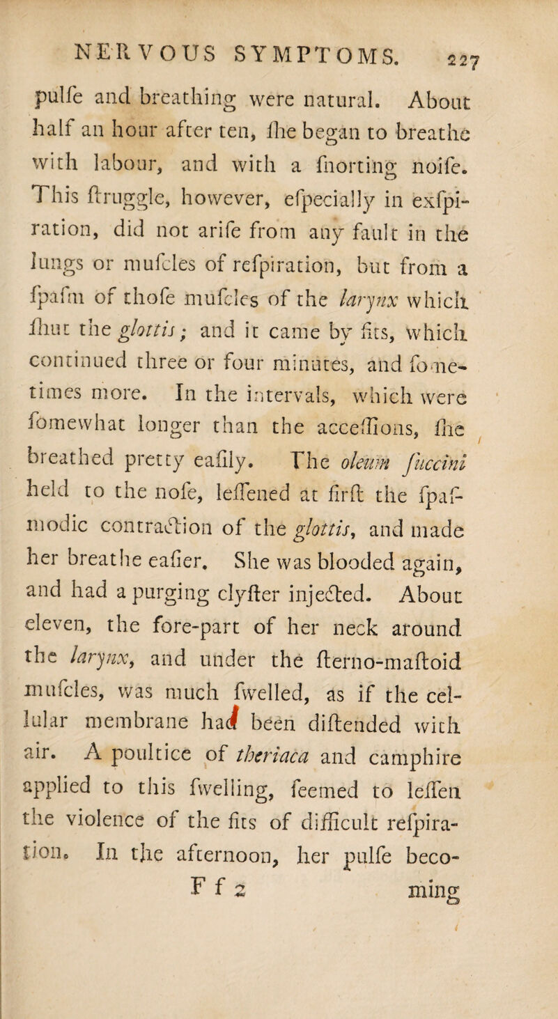 pulfe and breathing were natural. About half an hour after ten, fhe began to breathe with labour, and with a fnorting noife. o This druggie, however, efpecially in exfpi- ration, did not arife from any fault in the lungs or mufcles of refpiration, but from a Ipafm of thofe mufcles of the larynx whicii Ihut the glottis; and it came by fits, which continued three or four minutes, and fome- times more. In the intervals, which were fomewhat longer than the acceffions, flic breathed pretty eadly. The oleum Jiiccini held to the nofe, leffened at fir ft the fpaf- inodic contraction oi the glottis, and made her breathe eafier. She was blooded attain, and had a purging clyfler injedted. About eleven, the fore-part of her neck around the larynx, and under the derno-madoid mufcles, was much fwelled, as if the cel¬ lular membrane had been didended with air. A poultice of theriaca and camphire applied to this fweliing, feemed to leffen. the violence of the fits of difficult refpira- iione In the afternoon, her pulfe beco- F f 2 mins