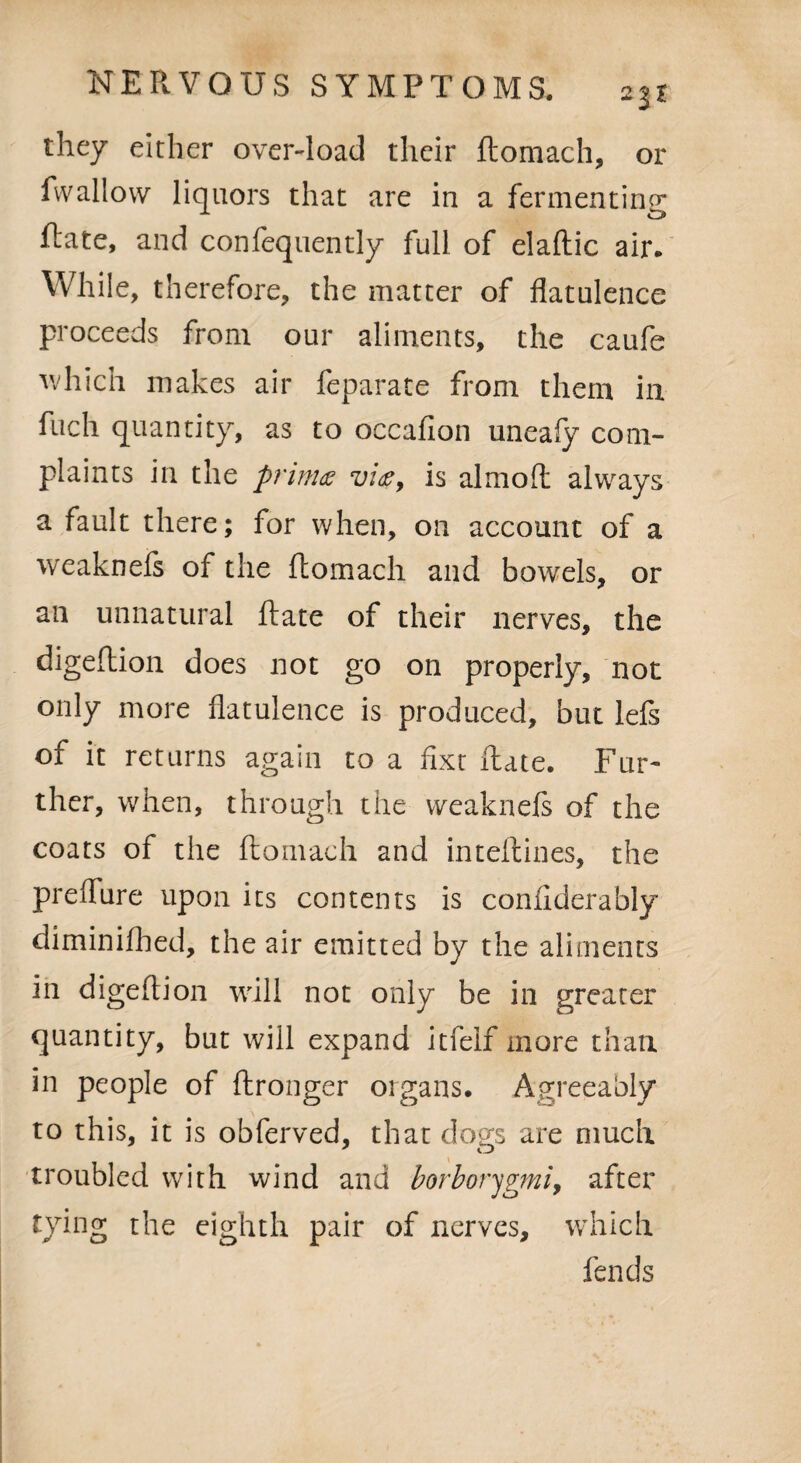 they either over-load their ftomach, or fvvallow liquors that are in a fermenting Rate, and confequently full of elaftic air. While, therefore, the matter of flatulence proceeds from our aliments, the caufe which makes air feparate from them in fuch quantity, as to occafion uneafy com¬ plaints in the primes vies, is almoft always a fault there; for when, on account of a weaknefs of the ftomach and bowels, or an unnatural ftate of their nerves, the digeftion does not go on properly, not only more flatulence is produced, but lefs of it returns again to a fixt ftate. Fur¬ ther, when, through the weaknefs of the coats of the ftomach and inteftines, the preflure upon its contents is confiderably diminifhed, the air emitted by the aliments in digeftion will not only be in greater quantity, but will expand itfelf more than in people of ftronger organs. Agreeably to this, it is obferved, that dogs are much troubled with wind and borborygmiy after tying the eighth pair of nerves, which fends