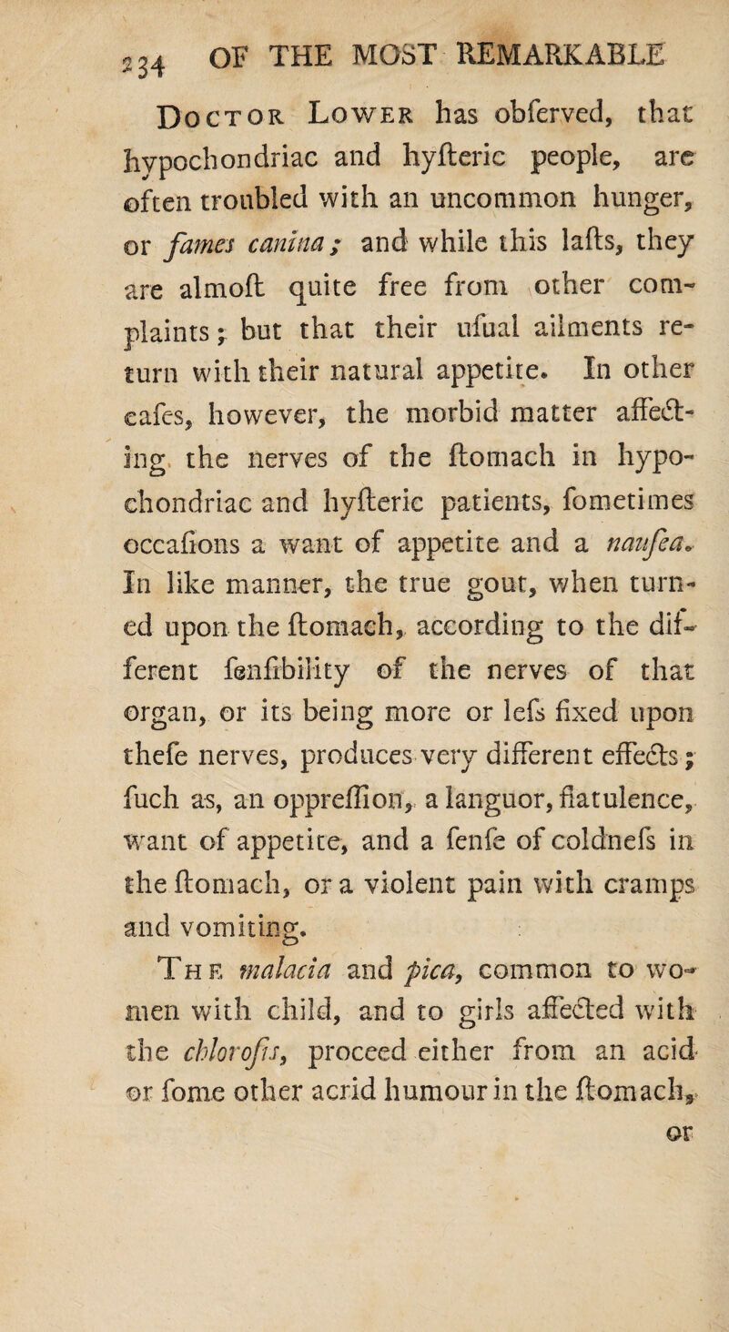 234 Doctor Lower has obferved, that hypochondriac and hyfteric people, are often troubled with an uncommon hunger, or fames canina; and while this lafts, they are almoft quite free from \Other com¬ plaints y but that their ufual ailments re¬ turn with their natural appetite* In other cafes, however, the morbid matter affect¬ ing the nerves of the ftomach in hypo¬ chondriac and hyfteric patients, fometimes occafions a want of appetite and a naufea* In like manner, the true gout, when turn¬ ed upon the ftomach, according to the dif¬ ferent fenfibility of the nerves of that organ, or its being more or lefs fixed upon thefe nerves, produces very different effects; ftich as, an oppreffion, a languor, flatulence, want of appetite, and a fenfe of coldnefs in the ftomach, ora violent pain with cramps and vomiting. Th e malacia and pica, common to wo¬ men with child, and to girls affected with the chlorofu, proceed either from an acid or fome other acrid humour in the ftomacli* ©r