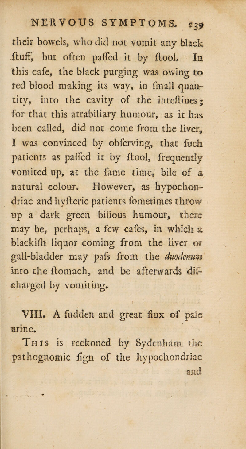 2 39 their bowels, who did not vomit any black Ituff, but often paffed it by ftooh In this cafe, the black purging was owing to red blood making its way, in fmali quasi- tity, into the cavity of the inteflines; for that this atrabiliary humour, as it has been called, did not come from the liver, I was convinced by obferving, that fuck patients as paffed it by flool, frequently vomited up, at the fame time, bile of a. natural colour. However, as hypochon¬ driac and hyfteric patients fometimes throw up a dark green bilious humour, there may be, perhaps, a few cafes, in which a. blackifh liquor coming from the liver or gall-bladder may pafs from the duodenum into the ftomach, and be afterwards dip charged by vomiting. » t . t ^). VIII. A fudden and great flux of pale urine. This is reckoned by Sydenham the pathognomic hgn of the hypochondriac