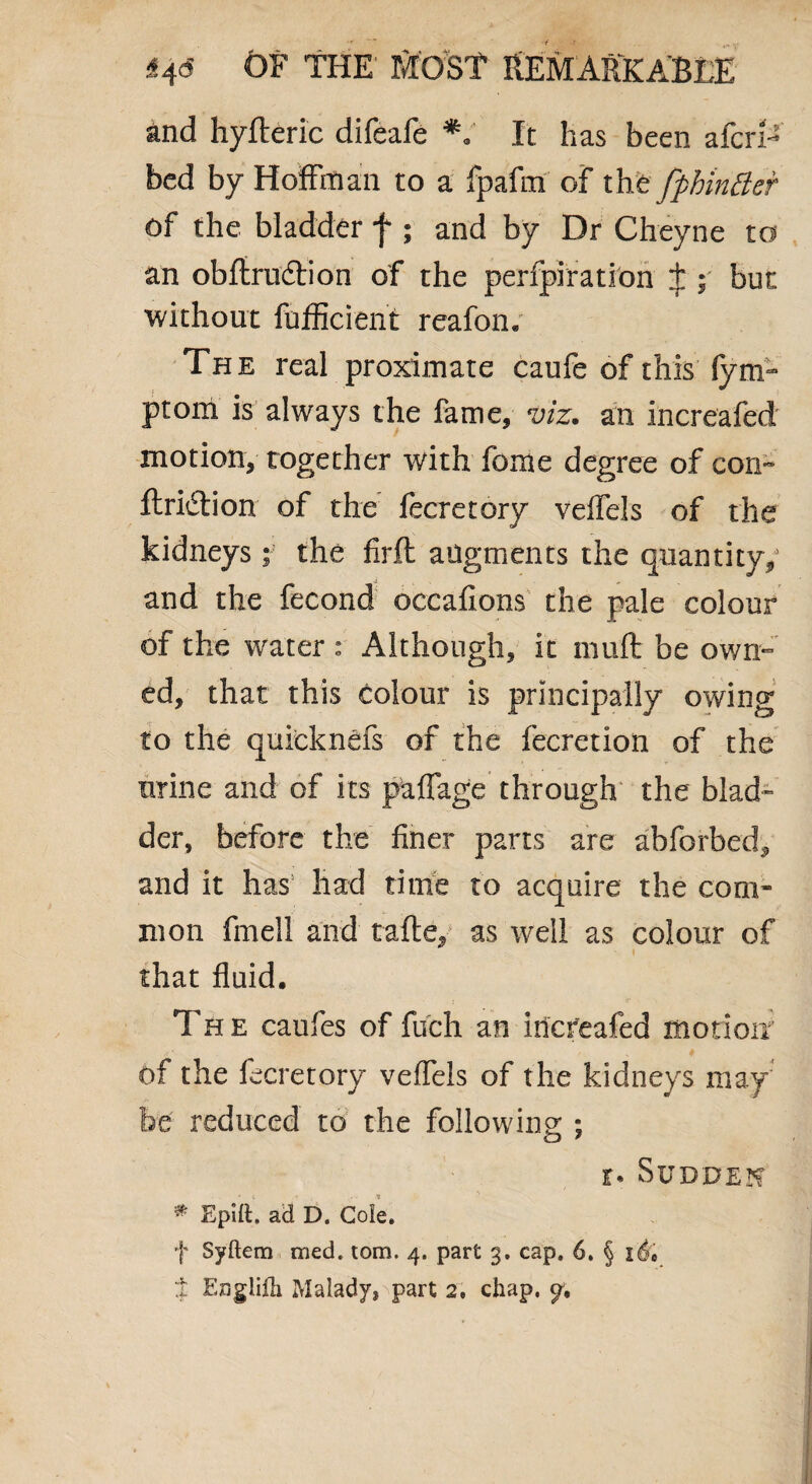and hyfteric difeafe *V It has been afcrf* bed by Hoffman to a fpafm of tht fpbmBer of the bladder f ; and by Dr Cheyne to an obfirudtion of the perfpiration J ; but without fufficient reafon. The real proximate caufe of this fym- ptom is always the fame, viz. an increafed motion, together with feme degree of con- ftri&ion of the fecretory veifels of the kidneys; the firft augments the quantity/ and the fecond occafions the pale colour of the water : Although, it muft be own¬ ed, that this colour is principally owing to the quieknefs of the fecretion of the urine and of its paffage through the blad¬ der, before the finer parts are abforbed, and it has had time to acquire the com¬ mon fmell and tafle, as well as colour of that fluid. The caufes of fuch an increafed motion of the fecretory veffels of the kidneys may be reduced to the following ; r. Sudden # Spilt. ad D. Cole. f Syftem tried, tom. 4. part 3. cap. 6. § i'd* % F.nglifli Malady, part 2. chap. y.