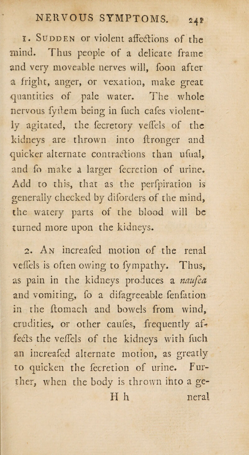 242 1. Sudden or violent affe&ions of the mind. Thus people of a delicate frame and very moveable nerves will, foon after a fright, anger, or vexation, make great quantities of pale water. The whole nervous fyilem being in fuch cafes violent¬ ly agitated, the fecretory veffels of the kidneys are thrown into ftronger and quicker alternate contractions than ufual, and fo make a larger fecretion of urine. Add to this, that as the perfpiration is generally checked by diforders of the mind, the watery parts of the blood will be turned more upon the kidneys. 2. An increafed motion of the renal veffels is often owing to fympathy. Thus, as pain in the kidneys produces a naufea and vomiting, fo a difagreeable fenfation in the ftomach and bowels from wind, crudities, or other caufes, frequently af¬ fects the veffels of the kidneys with fuch an increafed alternate motion, as greatly to quicken the fecretion of urine. Fur¬ ther, when the body is thrown into a ge¬ ld h neral