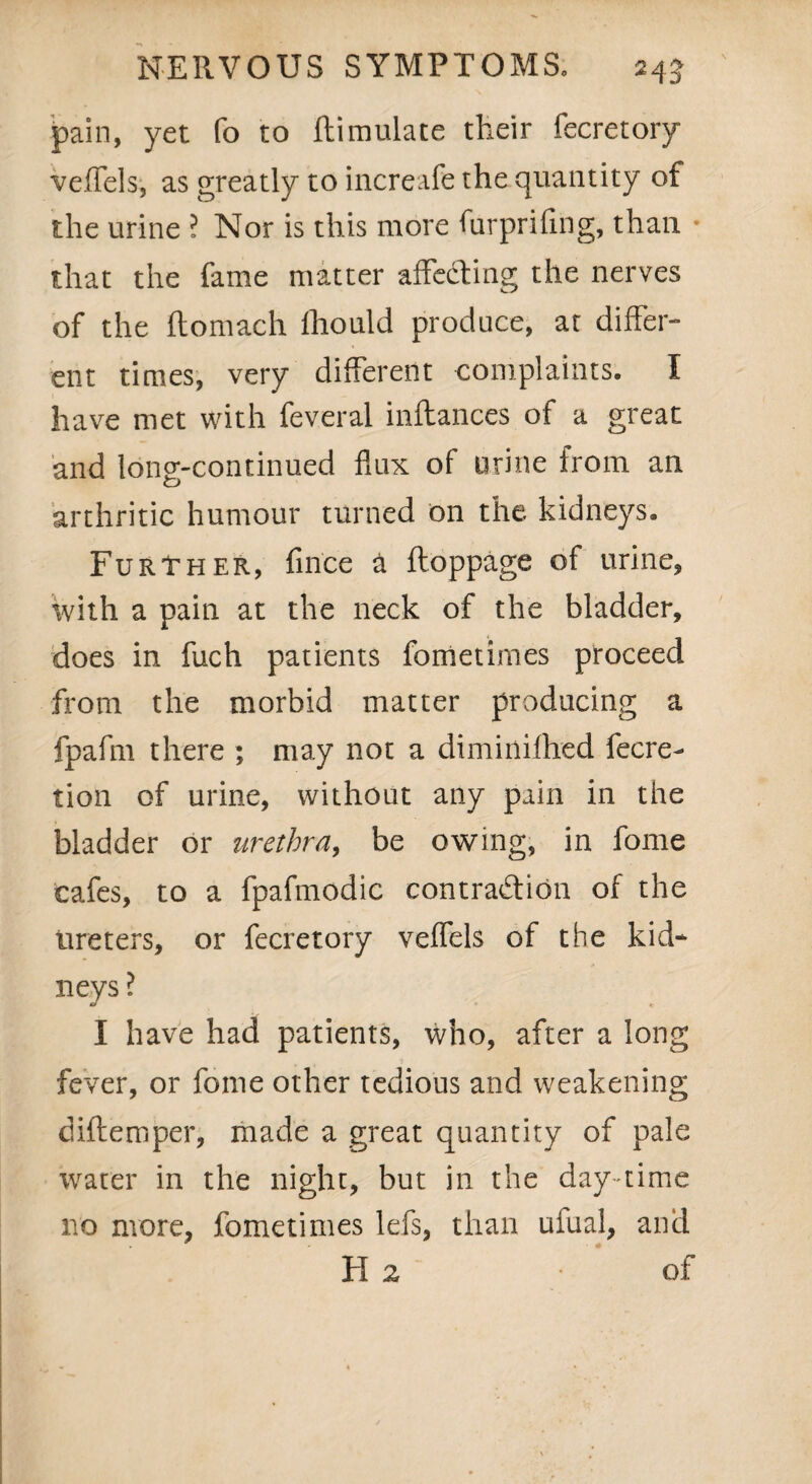 pain, yet fo to flimulate their fecretory veffels, as greatly to increafe the quantity of the urine ? Nor is this more furprifing, than * that the fame matter affecting the nerves of the ftomach fhould produce, at differ¬ ent times, very different complaints. I have met with feveral inftances of a great and long-continued flux of urine from an arthritic humour turned on the kidneys. Further, fince a ftoppage of urine, with a pain at the neck of the bladder, does in fuch patients fometimes proceed from the morbid matter producing a fpafm there ; may not a diminifhed fecre- tion of urine, without any pain in the bladder or urethra, be owing, in fome cafes, to a fpafmodic contraction of the Ureters, or fecretory veffels of the kid¬ neys ? I have had patients, who, after a long fever, or fome other tedious and weakening diftemper, made a great quantity of pale water in the night, but in the day-time no more, fometimes lefs, than ufual, and H 2 • of