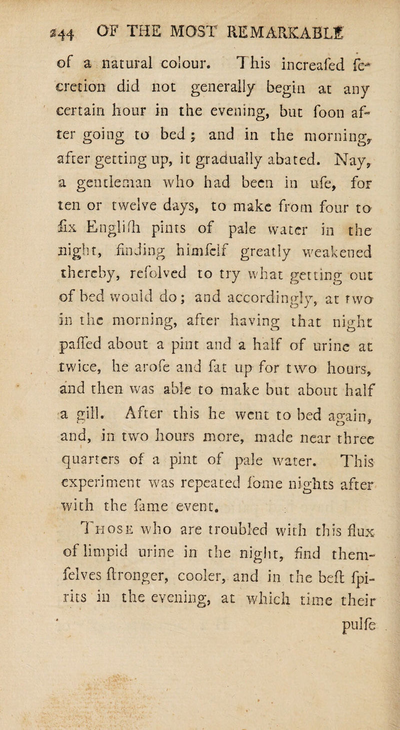 of a natural colour. This increafed fe- cretion did not generally begin at any certain hour in the evening, but foon af¬ ter going to bed; and in the morning, after getting up, it gradually abated. Nay, a gentleman who had been in ufe, foF ten or twelve days, to make from four to fix Englifh pints of pale water in the night, finding himfcif greatly weakened thereby, refolved to try what getting out of bed would do; and accordingly, at two in the morning, after having that night palled about a pint and a half of urine at twice, he arofe and lilt up for two hours, and then was able to make but about half a gill. After this he went to bed again, and, in two hours more, made near three I quarters of a pint of pale water. This experiment was repeated fame nights after with the fame event. 1 hose who are troubled with this flux of limpid urine in the night, find them- felves Wronger, cooler, and in the beffc fpi- rits in the evening, at which time their puife