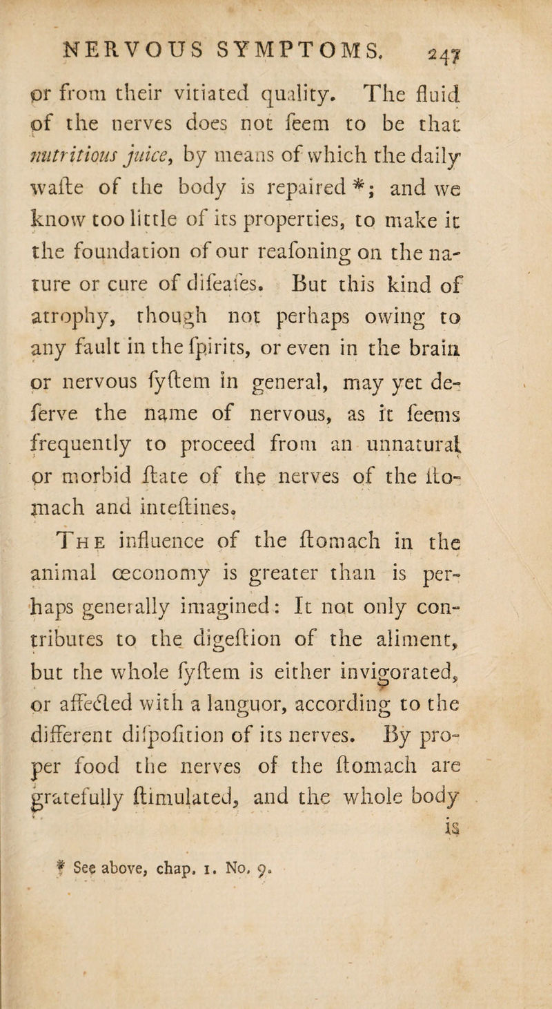 or from their vitiated quality. The fluid of the nerves does not feem to be that * • nutritions juice, by means of which the daily waite of the body is repaired*; and we know too little of its properties, to make it the foundation of our reafoning on the na¬ ture or cure of difeafes. But this kind of atrophy, though not perhaps owing to any fault in the fpirits, or even in the brain or nervous fyflem in general, may yet de- ferve the name of nervous, as it feems frequently to proceed from an unnatural or morbid Hate of the nerves of the ito- mach and inteftines. % The influence of the ftomach in the animal ceconomy is greater than is per¬ haps generally imagined: It not only con- tributes to the digeftion of the aliment, but the whole fyftem is either invigorated, or affedled with a languor, according to the different dilpofition of its nerves. By pro¬ per food the nerves of the ftomach are gratefully ftimulated, and the whole body is f See above, chap, 1. No. 9,