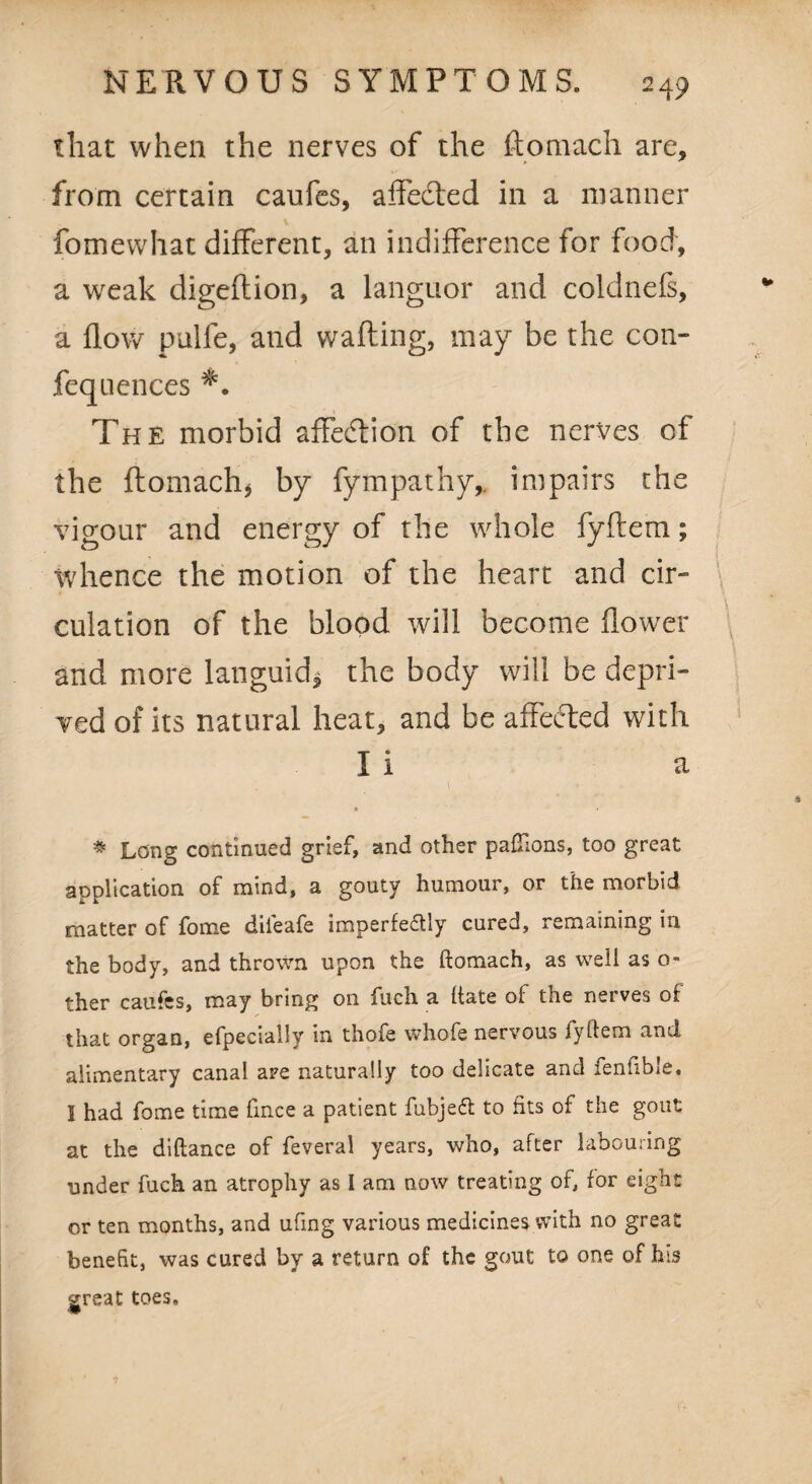 that when the nerves of the ftomach are, from certain caufes, affefted in a manner fomewhat different, an indifference for food, a weak digeflion, a languor and coldnefs, a flow pulfe, and wafting, may be the con- feqlienees *. The morbid affeeftion of the nerves of the ftomach, by fympathy,. impairs the vigour and energy of the whole fyftem; whence the motion of the heart and cir¬ culation of the blood will become flower and more languid* the body will be depri¬ ved of its natural heat, and be affected with I i a * Long continued grief, and other paftlons, too great application of mind, a gouty humour, or the morbid matter of fome diieafe imperfeftly cured, remaining in the body, and thrown upon the ftomach, as well as o- ther caufes, may bring on fuch a ftate of the nerves of that organ, efpeciallv in thofe whofe nervous fyftem and alimentary canal are naturally too delicate and fenfible. I had fome time fince a patient fubjetf: to fits of the gout at the diftance of feveral years, who, after labouring under fuch an atrophy as I am now treating of, for eight or ten months, and ufing various medicines with no great benefit, was cured by a return of the gout to one of his great toes.