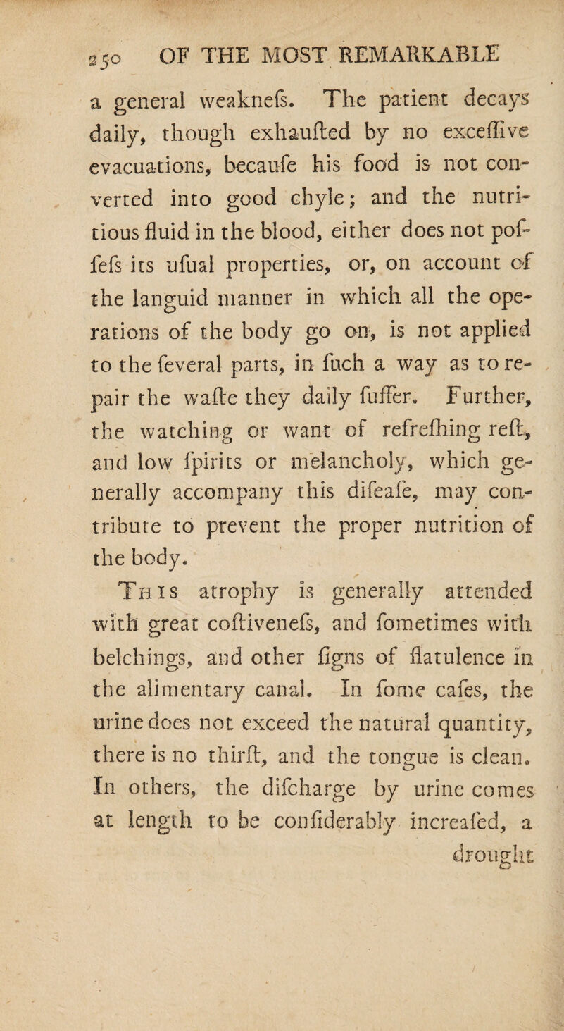 a general weaknefs. The patient decays daily, though exhaufted by no exceflive evacuations, becaufe his food is not con¬ verted into good chyle; and the nutri¬ tious fluid in the blood, either does not pof* fefs its ufual properties, or, on account of the languid manner in which all the ope¬ rations of the body go on, is not applied to thefeveral parts, in fuch a way as tore- pair the wafte they daily fuffer. Further, the watching or want of refrefhing reft, and low fpirits or melancholy, which ge¬ nerally accompany this difeafe, may con¬ tribute to prevent the proper nutrition of the body* This atrophy is generally attended with great coftivenefs, and fometimes with belchings, and other figns of flatulence in the alimentary canal. In fome cafes, the urine does not exceed the natural quantity, there is no thirft, and the tongue is clean. In others, the difcharge by urine comes at length to be confiderably increafed, a drought /