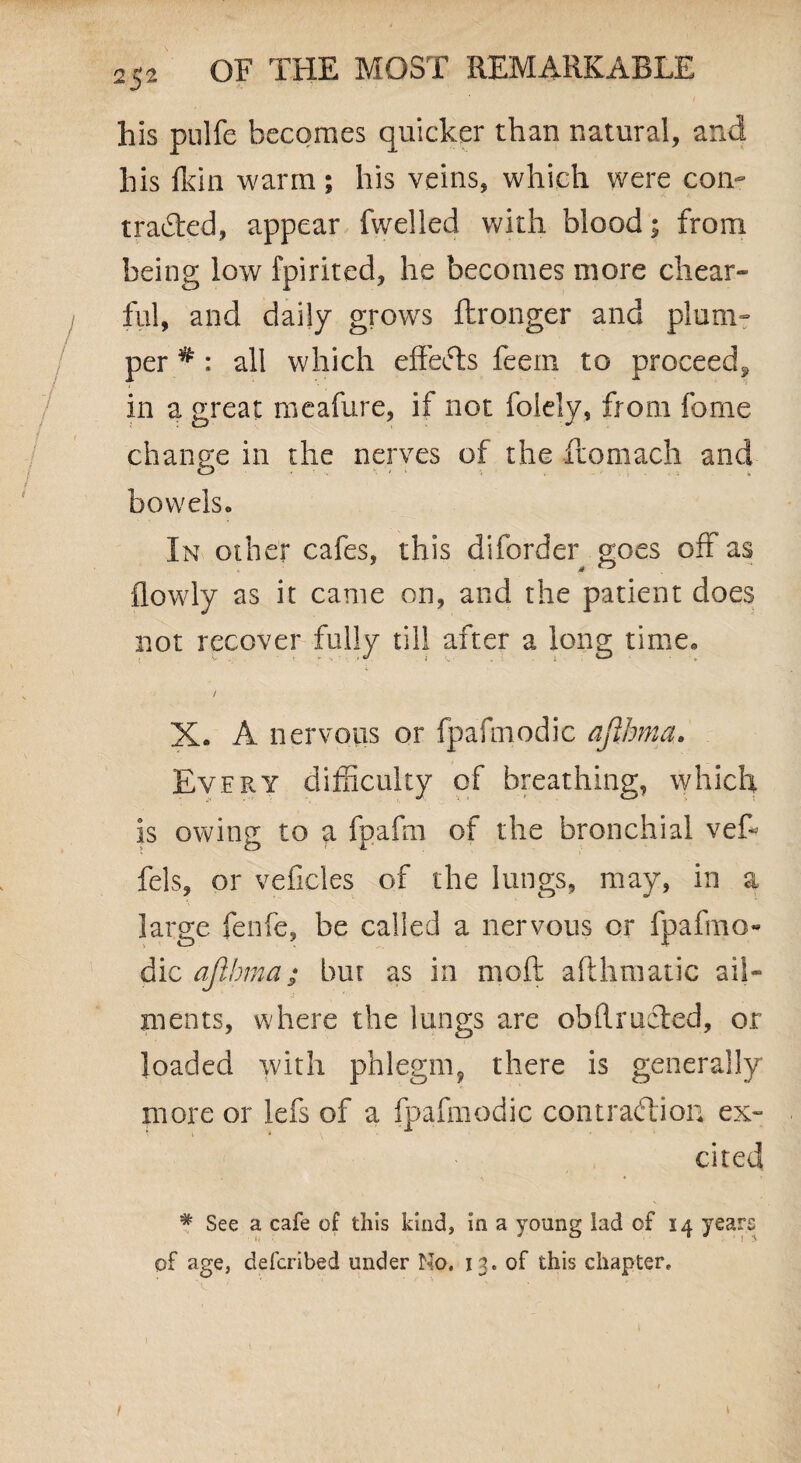 his pulfe becomes quicker than natural, and his fkin warm; his veins, which were con- traded, appear fwelled with blood; from being low fpirited, he becomes more chear- fill, and daily grows fbronger and plum¬ per # : all which effeds feem to proceed*, in a great meafure, if not folely, from fome change in the nerves of the ftomach and bowels. In other cafes, this diforder goes off as {lowly as it came on, and the patient does not recover fully till after a long time. / X. A nervous or fpafniodic afihma. Every difficulty of breathing, which is owing to a fpafm of the bronchial vef- fels, or veficles of the lungs, may, in a large fenfe, be called a nervous or fpafmo- dic afihma; bur as in mod aflhmatic ail¬ ments, where the lungs are obflruded, or loaded with phlegm, there is generally more or lefs of a fpafniodic contradion ex¬ cited • * * * See a cafe of this kind, in a young lad of 14 years of age, defcribed under No. 13. of this chapter.