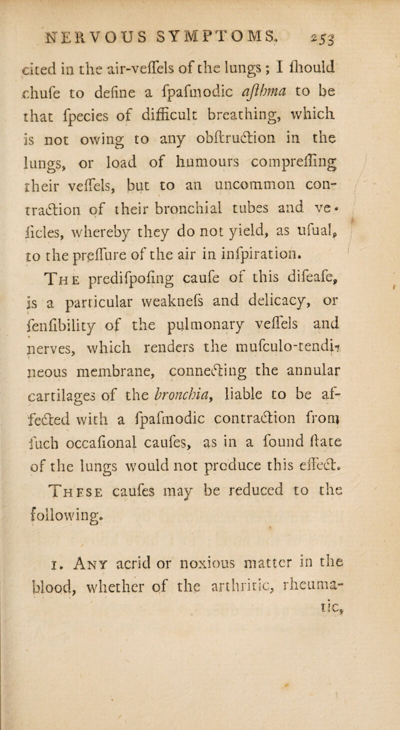 cited in the air-veffels of the lungs; I ffiould chufe to define a fpafmodic afthma to be that fpecies of difficult breathing, which is not owing to any obflruCtion in the lungs, or load of humours compreffing their veffels, but to an uncommon com traCtion of their bronchial tubes and ve* iicles, whereby they do not yield, as ufua!p to the preffure of the air in infpiration. The predifpofing caufe of this difeafe, is a particular weaknefs and delicacy, or fenfibility of the pulmonary veffels and nerves, which renders the mufculo-tendw neous membrane, connecting the annular cartilages of the bronchia, liable to be af¬ fected with a fpafmodic contraction front fuch occafional caufes, as in a found hate of the lungs would not produce this effect*. These caufes may be reduced to the following. / i. Any acrid or noxious matter in the blood, whether of the arthritic, rheuma-