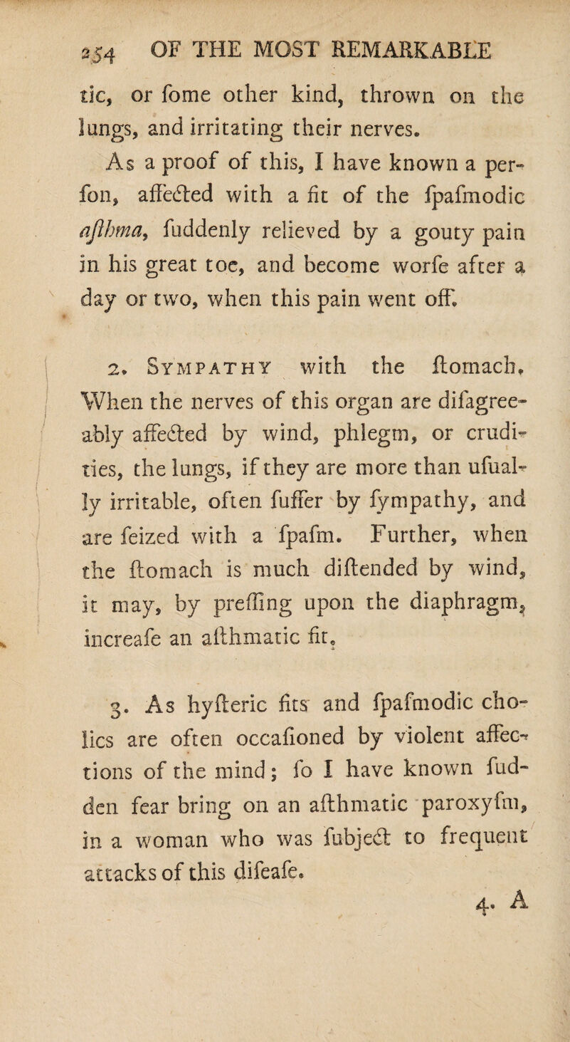 tic, or feme other kind, thrown on the lungs, and irritating their nerves. Asa proof of this, I have known a per- fon, affected with a fit of the Ipafmodic ajlhma, fuddenly relieved by a gouty pain in his great toe, and become worfe after a day or two, when this pain went off 2* Sympathy with the ftomach. When the nerves of this organ are disagree¬ ably affe&ed by wind, phlegm, or crudi¬ ties, the lungs, if they are more than ufual- ly irritable, often fuffer by fympathy, and are feized with a fpafm. Further, when the ftomach is much diftended by wind, it may, by prefling upon the diaphragm, increafe an althmatic fit« 3. As hyfteric fits and fpafmodic cho- lics are often occafioned by violent affec-* tions of the mind; fo I have known Bid¬ den fear bring on an afthmatic paroxyfm, in a woman who was fubjedt to frequent attacks of this difeafe* 4* A