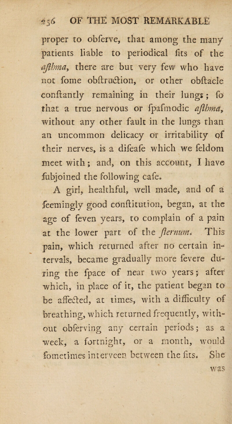proper to obferve, that among the many patients liable to periodical fits of the ajlhma> there are but very few who have not fome obftru&ion, or other obftacle conftantly remaining in their lungs; fc that a true nervous or fpafmodic ajlbma, without any other fault in the lungs than an uncommon delicacy or irritability of their nerves, is a difeafe which we feldoni meet with; and, on this account, I have fubjoined the following cafe* A girl, healthful, well made, and of a feemingly good cbnftitntion, began, at the age of feven years, to complain of a pain at the lower part of the Jlernum» This pain, which returned after no certain in¬ tervals, became gradually more fevere du¬ ring the fpace of near two years; after which, in place of it, the patient began to be affected, at times, with a difficulty of breathing, which returned frequently, with¬ out obferving any certain periods; as a week, a fortnight, or a month, would fomenmes intervcen between the fits. She was