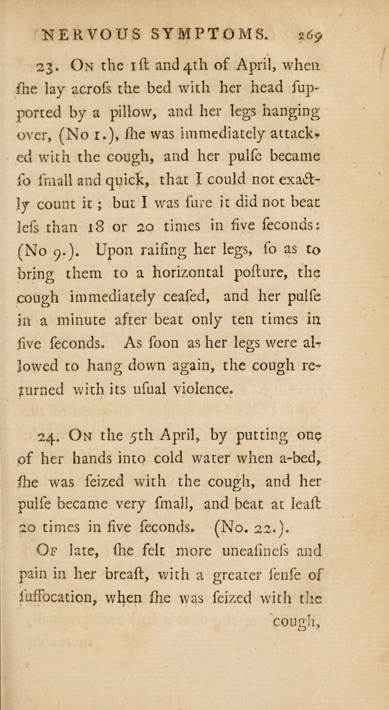 23. On the 1 ft and 4th of April, when fhe lay acrofs the bed with her head flip- ported by a pillow, and her legs hanging over, (No 1.), file was immediately attack¬ ed with the cough, and her pulfe became fo ftnall and quick, that I could not exact¬ ly count it; but I was fare it did not beat 3efs than 13 or 20 times in five feconds: (No 9.). Upon railing her legs, fo as to bring them to a horizontal pofture, the cough immediately ceafed, and her puife in a minute after beat only ten times in five feconds. As foon as her legs were al¬ lowed to hang down again, the cough re¬ turned with its ufaal violence. 24. On the 5th April, by putting one of her hands into cold water when a-bed, fhe was feized with the cough, and her pulfe became very final!, and beat at ieaft 20 times in five feconds. (No. 22.}. Of late, fhe felt more uneafinefs and pain in her breaft, with a greater fenfe of iufxbcation, when fhe was feized with the COUffll.