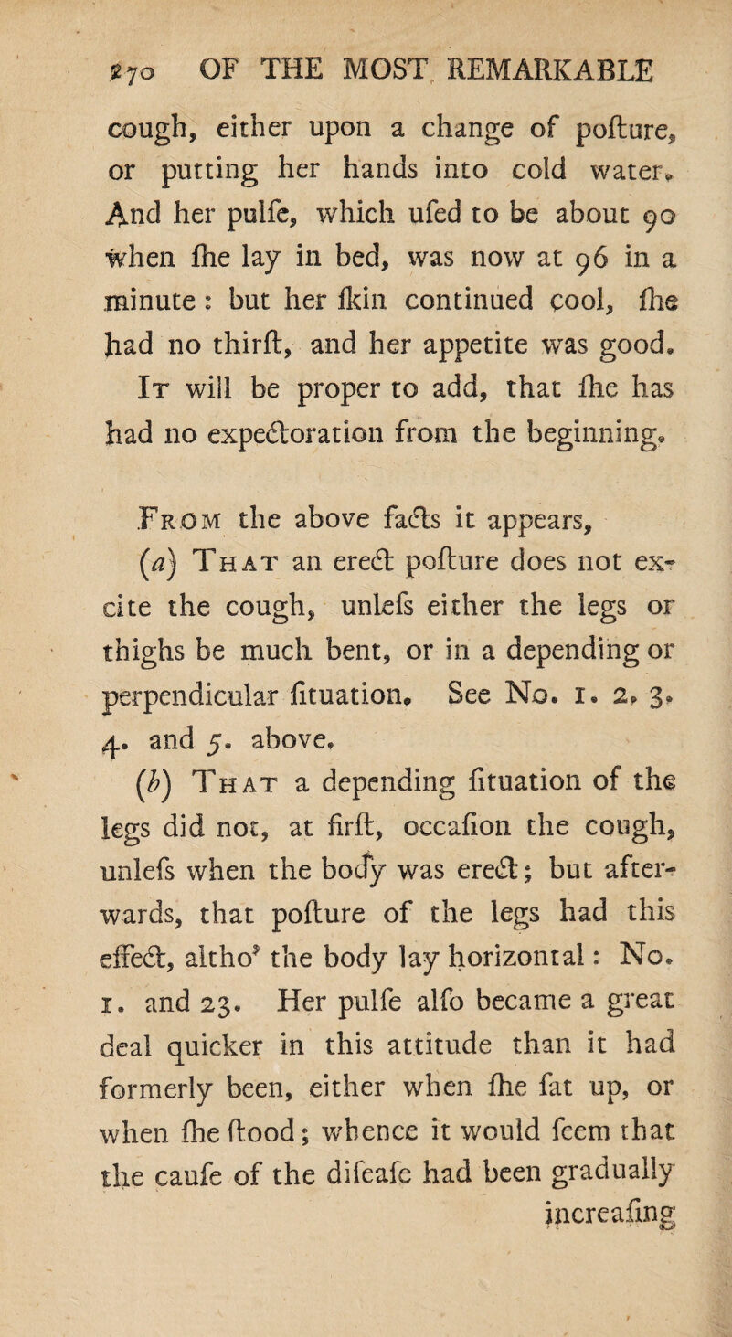 cough, either upon a change of pollute^ or putting her hands into cold water* And her pulfe, which ufed to be about 90 when flie lay in bed, was now at 96 in a minute : but her fldn continued cool, fhe had no third, and her appetite was good* It will be proper to add, that flie has had no expedoration from the beginning* From the above fads it appears, (a) That an ered pollute does not ex* cite the cough, unlefs either the legs or thighs be much bent, or in a depending or perpendicular fituation. See No. x. 2. 3. 4. and 5. above. (£) That a depending fituation of the legs did not, at firft, occafion the cough, unlefs when the body was ered; but after* wards, that pofture of the legs had this effed, altho* the body lay horizontal: No. x. and 23. Her pulfe alfo became a great deal quicker in this attitude than it had formerly been, either when fhe fit up, or when fhe food; whence it would feem that the caufe of the difeafe had been gradually increafing