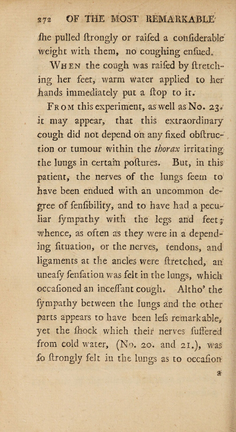 fhe pulled ftrongly or raifed a cotifiderable weight with them, no coughing enfuedr When the cough was raifed by ftretch- ing her feet, warm water applied to her hands immediately put a flop to it. From this experiment, as well as No. 230 it may appear, that this extraordinary cough did not depend oh any fixed obftruc- tion or tumour within the thorax irritating the lungs in certain pollutes. But, in this patient, the nerves of the lungs feem to have been endued with an uncommon de¬ gree of fenfibility, and to have had a pecu¬ liar fympathy with the legs and feet^ whence, as often as they were in a depend¬ ing fituation, or the nerves, tendons, and i ri ligaments at the ancles were ftretched, ah uneafy fenfation was felt in the lungs, which occafioned an mediant cough. Altho’ the fympathy between the lungs and the other parts appears to have been lefs remarkable, yet the fhock which their nerves fuffered from cold water, (No. 20. and 21.), was fo ftrongly felt in the lungs as to occafion a'