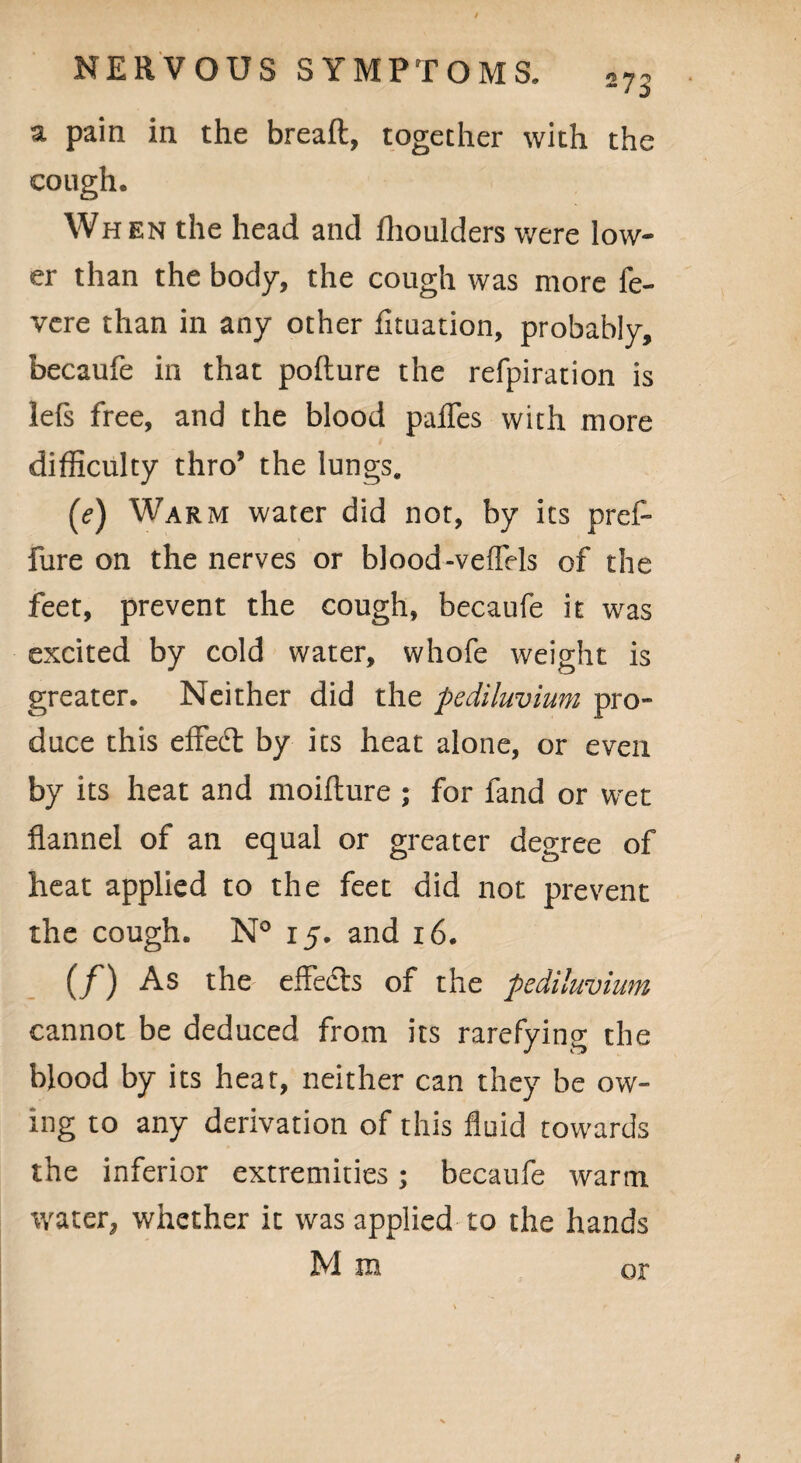 n 7 ^ a pain in the bread, together with the cough. When the head and fhoulders were low¬ er than the body, the cough was more fe- vere than in any other fituation, probably, becaufe in that pofture the refpiration is lefs free, and the blood pafles with more difficulty thro5 the lungs. (e) Warm water did not, by its pred fure on the nerves or blood-veffels of the feet, prevent the cough, becaufe it was excited by cold water, whofe weight is greater. Neither did the pediluvium pro¬ duce this effedt by its heat alone, or even by its heat and moifture ; for fand or wet flannel of an equal or greater degree of heat applied to the feet did not prevent the cough. N° 15. and 16. (/) As the effects of the 'pediluvium cannot be deduced from its rarefying the blood by its heat, neither can they be ow¬ ing to any derivation of this fluid towards the inferior extremities; becaufe warm water, whether it was applied to the hands Mm or