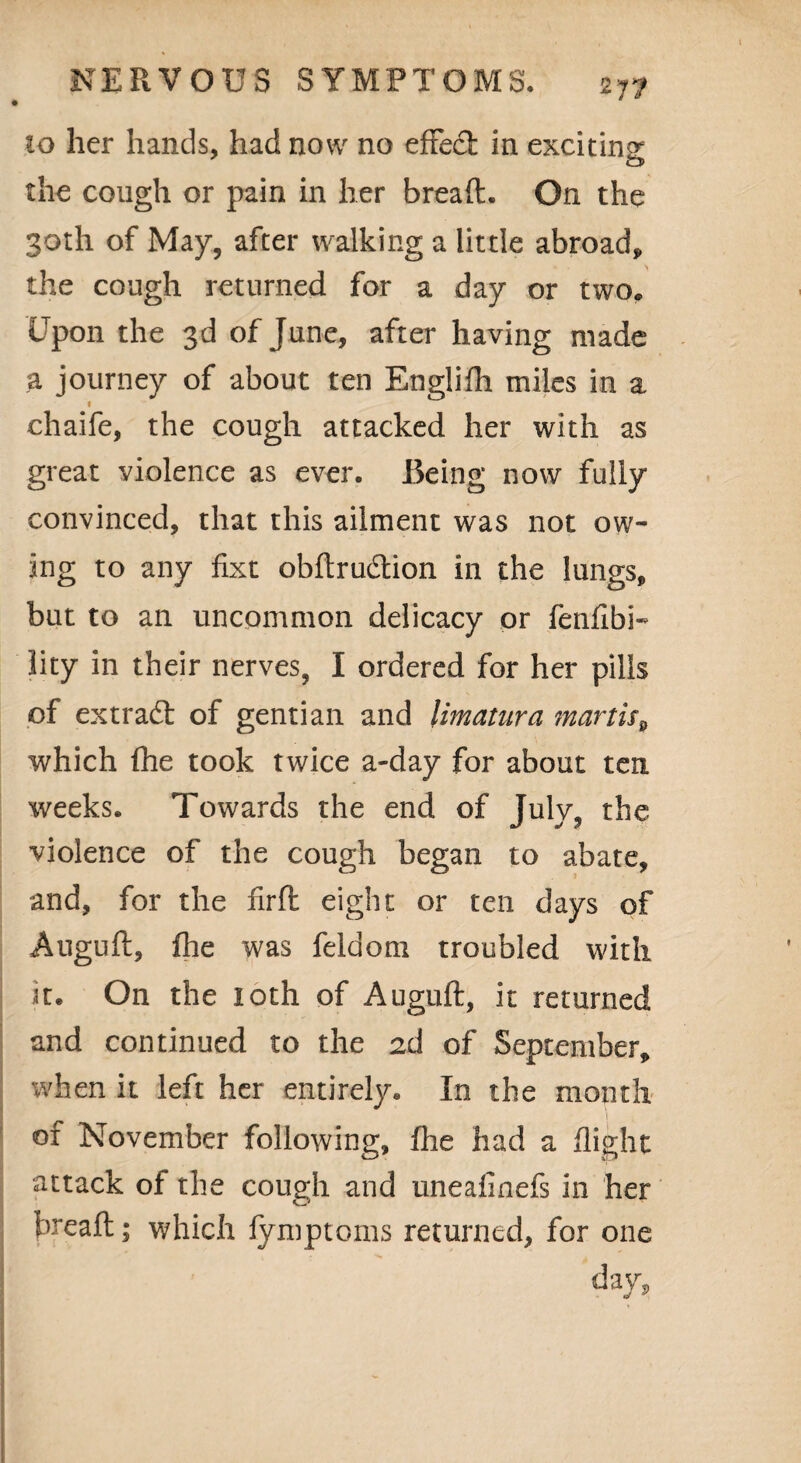 27? 10 her hands, had now no effect in exciting the cough or pain in her bread. On the 30th of May, after walking a little abroad, the cough returned for a day or two. Upon the 3d of June, after having made a journey of about ten Englilh miles in a I chaife, the cough attacked her with as great violence as ever. Iking now fully convinced, that this ailment was not ow¬ ing to any fixt obftrudtion in the lungs, but to an uncommon delicacy or fenfibi- lity in their nerves, I ordered for her pills of extract of gentian and limatura martis9 which (he took twice a-day for about ten weeks. Towards the end of July, the violence of the cough began to abate, and, for the firft eight or ten days of Auguft, fhe was feldom troubled with it. On the loth of Auguft, it returned and continued to the 2d of September, when it left her entirely. In the month of November following, fhe had a flight attack of the cough and uneafinefs in her breaft; which fymptoms returned, for one day.
