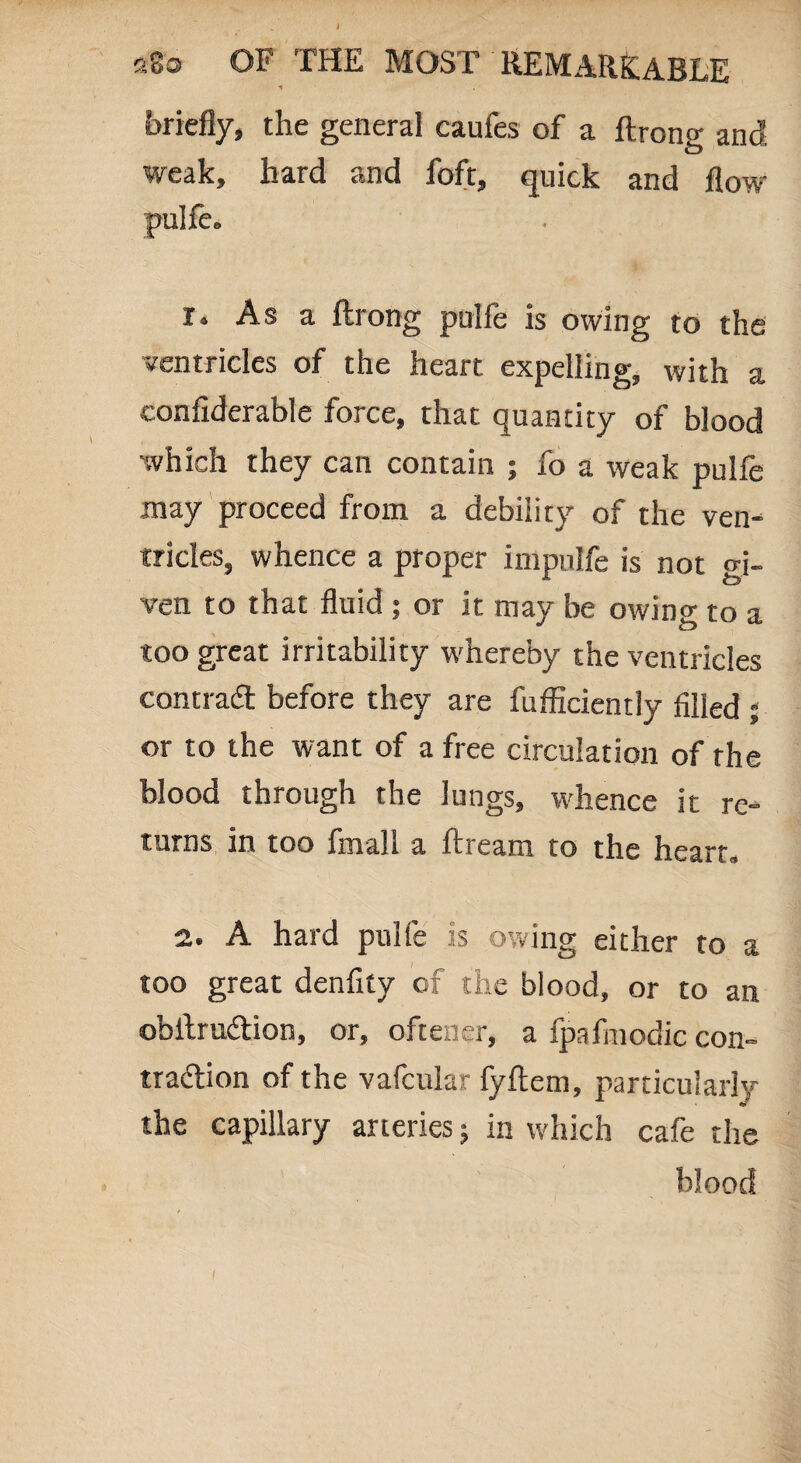 briefly, the general caufes of a ftrong and weak, hard and foft, quick and flow pulfe. r. As a ftrong pulfe is owing to the ventricles of the heart expelling, with a eonfiderable force, that quantity of blood which they can contain ; fo a weak pulfe may proceed from a debility of the ven¬ tricles, whence a proper impulfe is not gi¬ ven to that fluid ; or it may be owing to a too great irritability whereby the ventricles contract before they are fufficiently filled ; or to the want of a free circulation of the blood through the lungs, whence it re¬ turns in too fmall a ftream to the heart, 2. A hard pulfe is owing either to a too great denfity of the blood, or to an obftru&ion, or, ofteaer, a fpafmodic con¬ traction of the vafcular fyftem, particularly the capillary arteries; in which cafe the blood