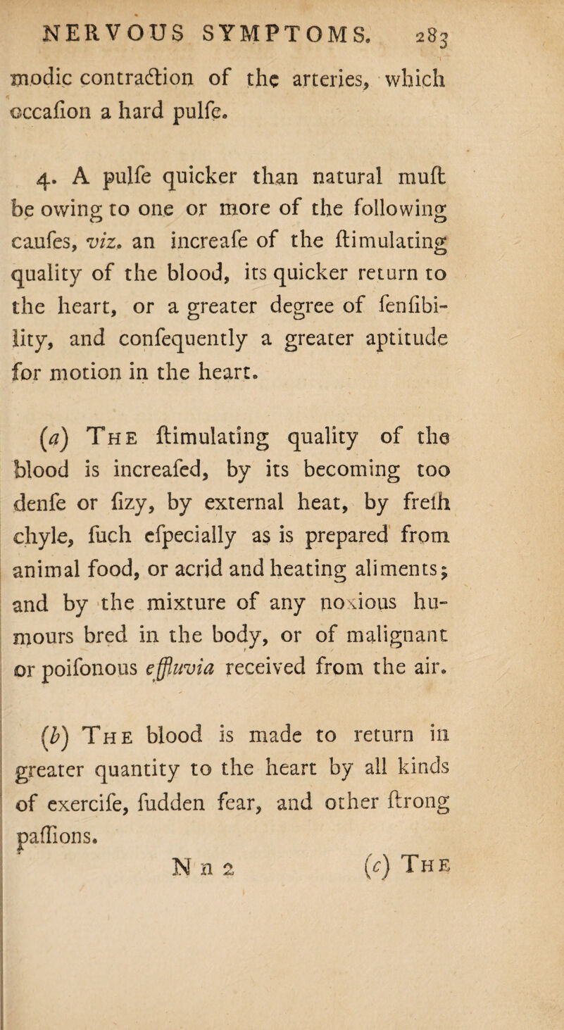 modic contraction of the arteries, which occafion a hard pulfe. 4. A pulfe quicker than natural mu ft be owing; to one or more of the following caufes, viz. an increafe of the ftimulating quality of the blood, its quicker return to the heart, or a greater degree of fenfibi- lity, and confequently a greater aptitude for motion in the heart, (a) The ftimulating quality of the blood is increafed, by its becoming too denfe or fizy, by external heat, by frelh chyle, fuch efpecially as is prepared from animal food, or acrid and heating aliments; and by the mixture of any noxious hu¬ mours bred in the body, or of malignant or poifonous effluvia received from the air, (b) The blood is made to return in greater quantity to the heart by ail kinds of exercife, fudden fear, and other ftrong paflions. IS! a (V) The