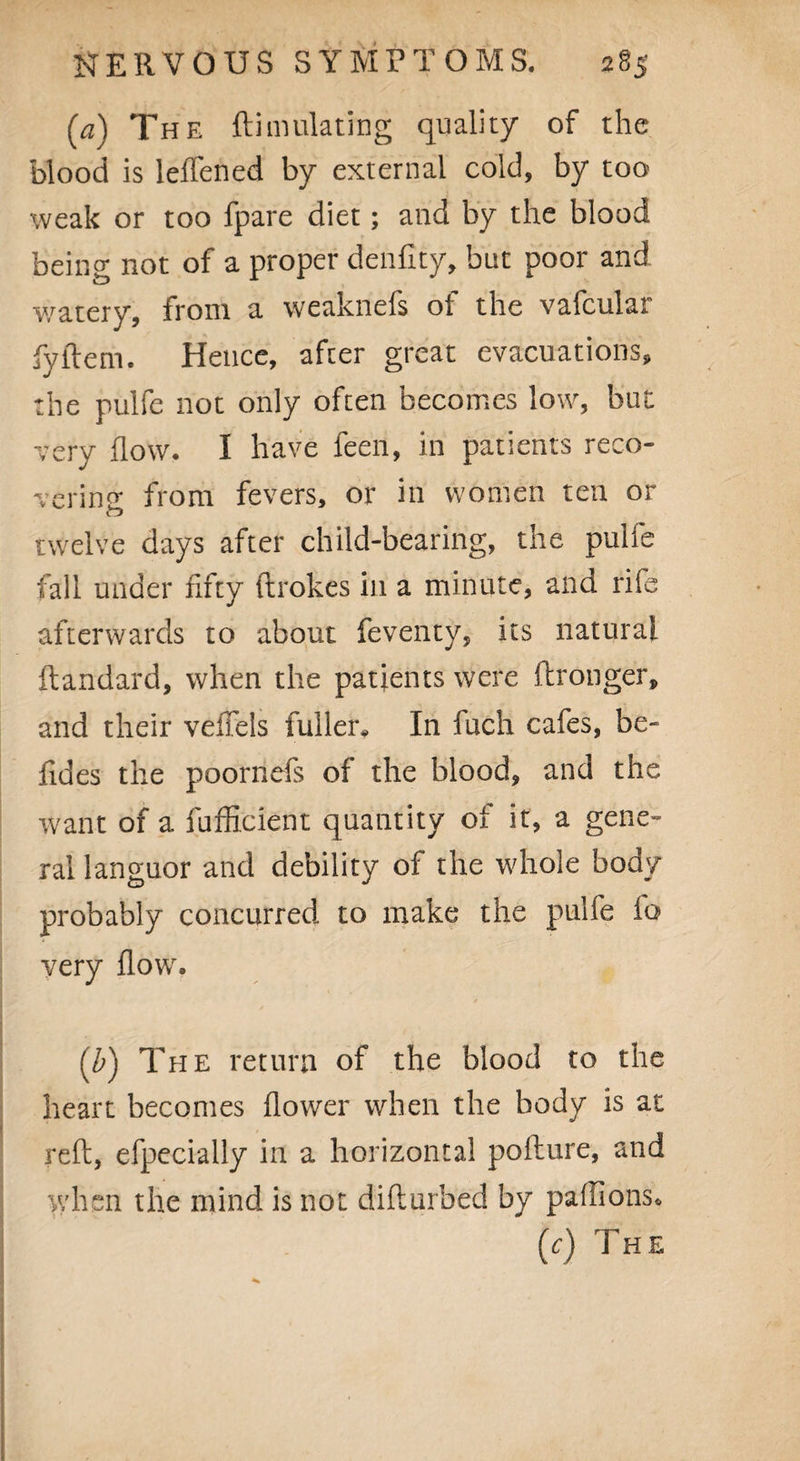 (a) The ftimulating quality of the blood is leflened by external cold, by too weak or too fpare diet; and by the blood being not of a proper denfity, but poor and watery, from a weaknefs of the vafcular fyftem. Hence, after great evacuations, the pulfe not only often becomes low, but very flow. I have feen, in patients reco¬ vering: from fevers, or in women ten or o twelve days after child-bearing, the pulfe fall under fifty ftrokes in a minute, and rife afterwards to about feventy, its natural ftandard, when the patients were ftronger, and their veiTels fuller* In fuch cafes, be- fides the poornefs of the blood, and the want of a fufficient quantity of it, a gene¬ ral languor and debility of the whole body probably concurred to make the pulfe fo very flow. (b) The return of the blood to the heart becomes flower when the body is at reft, efpecially in a horizontal pofture, and when the mind is not difturbed by paftions*