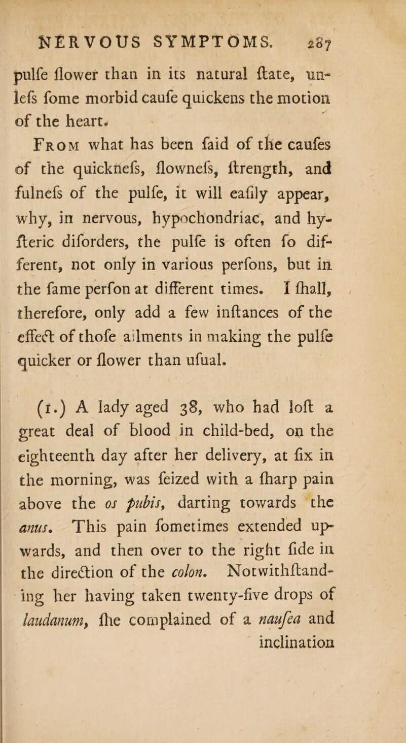 pulfe flower than in its natural (late, tin- lefs fome morbid caufe quickens the motion of the heart. Fr om what has been faid of the caufes of the quicknefs, flownefs, flrength, and fulnefs of the pulfe, it will eafily appear, why, in nervous, hypochondriac, and hy- fleric diforders, the pulfe is often fo dif¬ ferent, not only in various perfons, but in the fame perfon at different times. I fhall, therefore, only add a few inftances of the effeft of thofe ailments in making the pulfe quicker or flower than ufual. (1.) A lady aged 38, who had loft a great deal of blood in child-bed, on the eighteenth day after her delivery, at fix in the morning, was feized with a fharp pain above the os pubis, darting towards the anus. This pain fomerimes extended up¬ wards, and then over to the right fide in the direction of the colon. Notwithfland- ing her having taken twenty-five drops of laudanum, fhe complained of a naufea and inclination