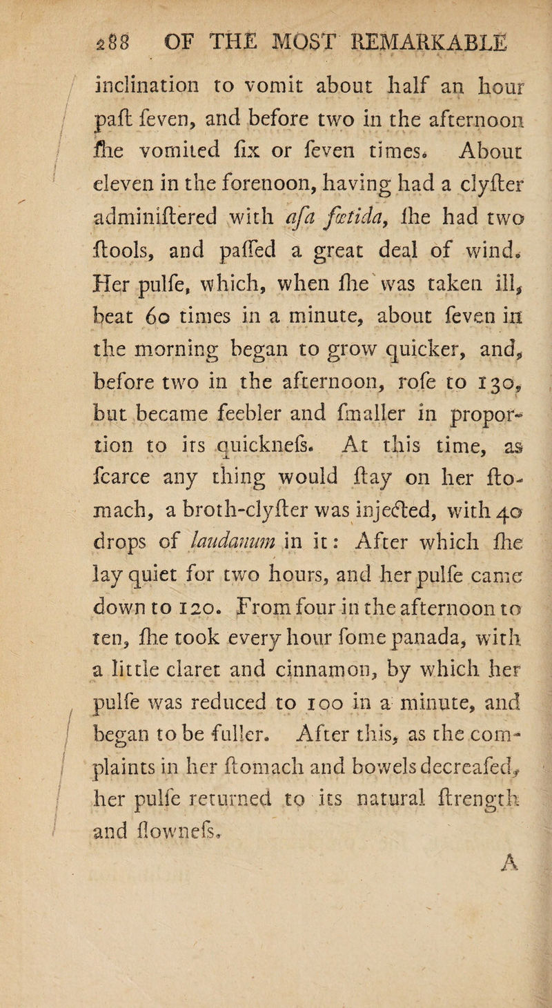 inclination to vomit about half an hour pail feven, and before two in the afternoon file vomited fix or feven times* About eleven in the forenoon, having had a clyfler adminiftered with afa fatida, ihe had two ftools, and pafied a great deal of wind* Her pulfe, which, when Ihe Was taken ill, beat 6© times in a minute, about feven in the morning began to grow quicker, and, before two in the afternoon, rofe to 130* but became feebler and finaller in propor¬ tion to its quicknefs. At this time, as fcarce any thing would Ray on her flo- mach, a broth-clyfter was injected, with 40 drops of laudanum in it: After which file lay quiet for two hours, and herpulfe came down to 120. From four in the afternoon to ten, file took every hour fome panada, with a little claret and cinnamon, by which her pulfe was reduced to 100 in a minute, and began to be fuller* After this, as the com¬ plaints in her fiomach and bowels decreafed* her pulfe returned to its natural ftrength and flownefs. A
