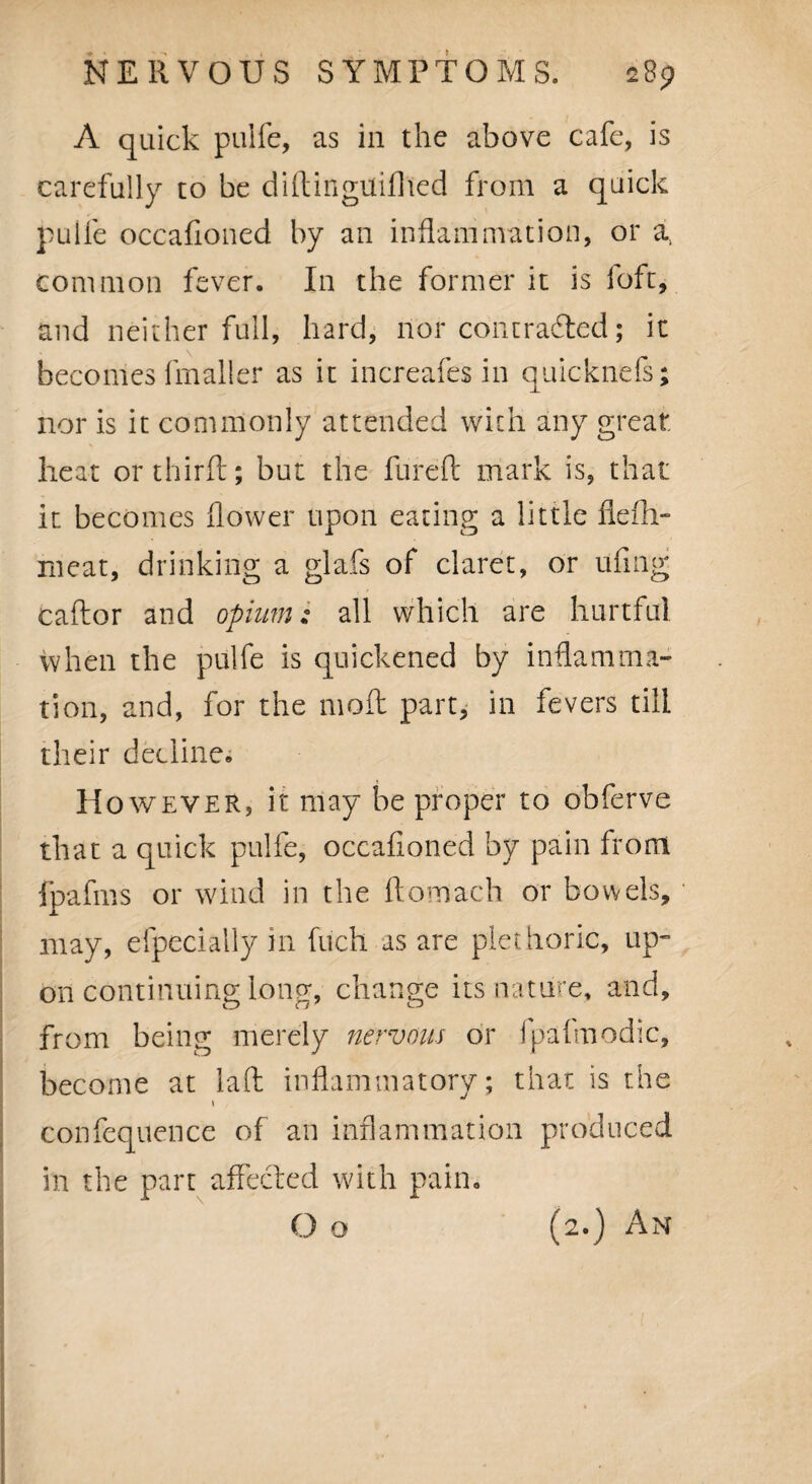 A quick pulfe, as in the above cafe, is carefully to be diftinguiflted from a quick pulfe occafioned by an inflammation, or a, common fever. In the former it is loft, and neither full, hard, nor contracted; it becomes (mailer as it increafes in quicknefs; nor is it commonly attended with any great heat or third; but the fureft mark is, that it becomes flower upon eating a little flefli- rneat, drinking a glafs of claret, or ufing caftor and opium: all which are hurtful when the pulfe is quickened by inflamma¬ tion, and, for the moft part, in fevers till their decline. However, it may be proper to obferve that a quick pulfe, occafioned by pain from jpafms or wind in the ftomach or bowels, may, efpecially in fuch as are plethoric, up¬ on continuing long, change its nature, and, from being merely nervous or fpafmodic, become at laft inflammatory; that is the t confequence of an inflammation produced in the part affected with pain. O o (2.) An