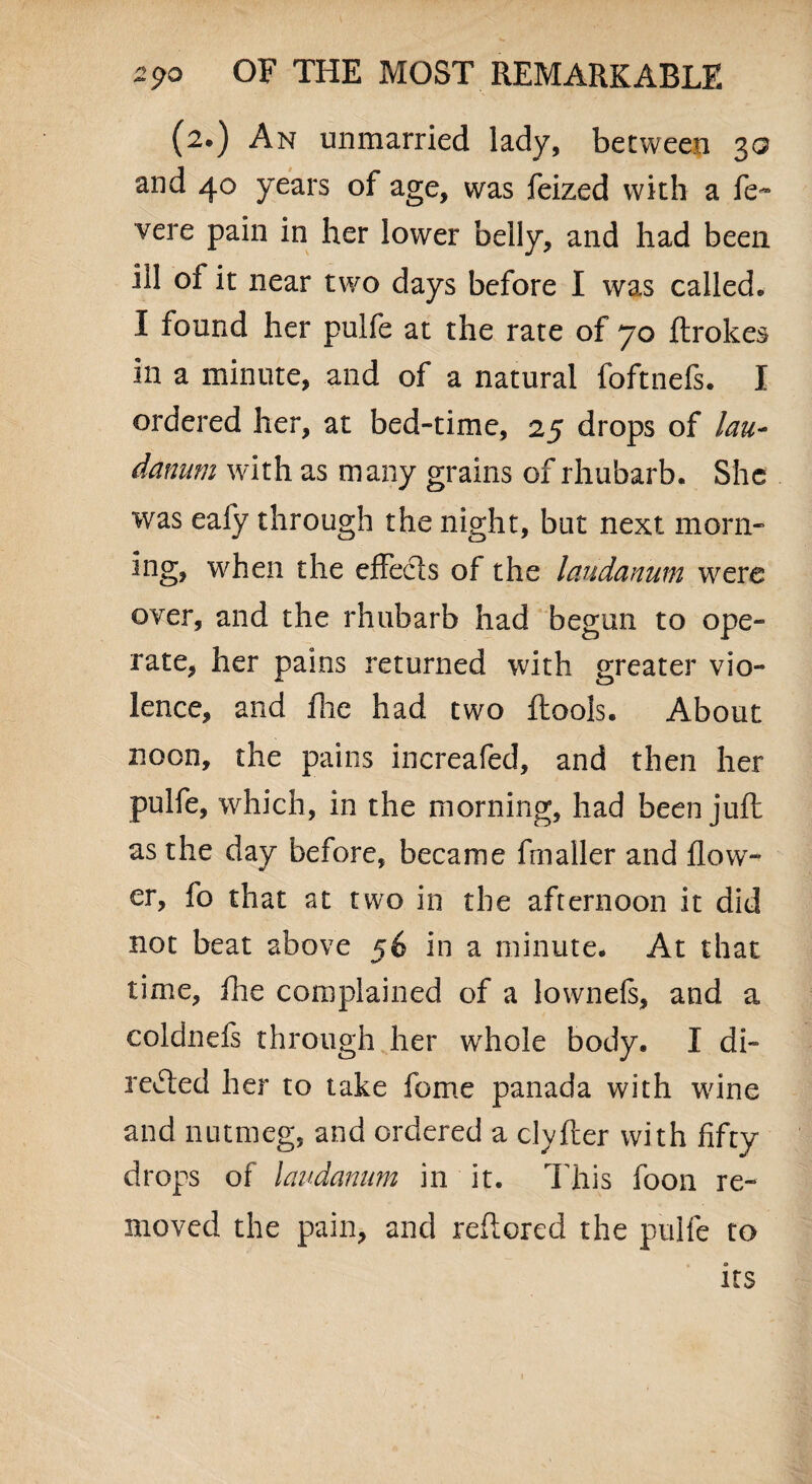 (2.) An unmarried lady, between 30 and 40 years of age, was feized with a fe~ vere pain in her lower belly, and had been id of it near two days before I was called. I found her pulfe at the rate of 70 ftrokes in a minute, and of a natural foftnefs. I ordered her, at bed-time, 25 drops of lau¬ danum with as many grains of rhubarb. She was ealy through the night, but next morn¬ ing, when the effects of the laudanum were over, and the rhubarb had begun to ope¬ rate, her pains returned with greater vio¬ lence, and hie had two ftools. About noon, the pains increafed, and then her pulfe, which, in the morning, had been juft as the day before, became fmaller and flow¬ er, fo that at two in the afternoon it did not beat above 56 in a minute. At that time, hie complained of a lownels, and a coldnefs through her whole body. I di¬ rected her to take feme panada with wine and nutmeg, and ordered a clyfter with fifty drops of laudanum in it. This foon re¬ moved the pain, and reftored the pulfe to its