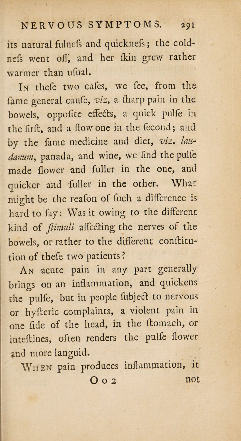 its natural fulnefs and quicknels; the cold- nefs went off', and her fkin grew rather warmer than ufual. In thefe two cafes, we fee, from the fame general canfe, viz, a fharp pain in the bowels, oppofite effe£ts, a quick pulfe in the firfl, and a flow one in the fecond; and by the fame medicine and diet, viz. lau¬ danum, panada, and wine, we find the pulfe made flower and fuller in the one, and quicker and fuller in the other. What might be the reafon of fuch a difference is D hard to fay: Was it owing to the different kind of ftimuli affecting the nerves of the bowels, or rather to the different conftitu- tion of thefe two patients ? An acute pain in any part generally brings on an inflammation, and quickens the pulfe, but in people fubject to nervous or hyfteric complaints, a violent pain in one fide of the head, in the ftomach, or jnteftines, often renders the pulfe flower and more languid. When pain produces inflammation, it O o 2 not
