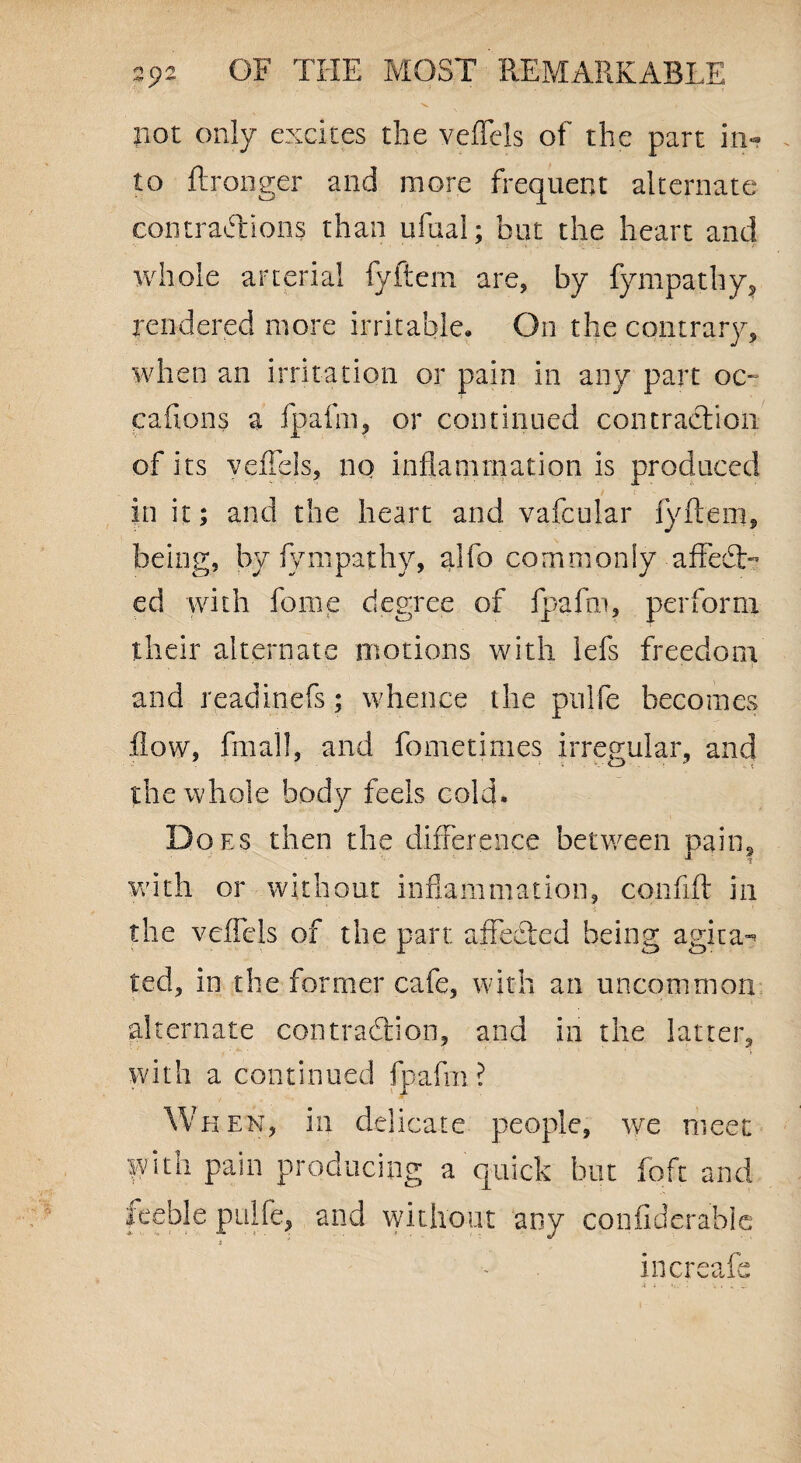 v. not only excites the veffels of the part in¬ to ftronger and more frequent alternate contractions than ufual; but the heart and whole arterial fyftem are, by fympathy, rendered more irritable. On the contrary, when an irritation or pain in any part oc~ cafions a fpafm, or continued contraction of its veffels, no inflammation is produced in it; and the heart and vafcular lyftem, being, by fympathy, alfo commonly aftedt- ed with feme degree of fpafm, perform their alternate motions with Ids freedom and readinefs; whence the pulfe becomes flow, fin all, and fometimes irregular, and the whole body feels cold. Does then the difference between naim a , a ■*- 'l with or without inflammation, confift in the veffels of the part affedted being agita^ ted, in the former cafe, with an uncommon alternate contraction, and in the latter, with a continued fpafm? When, in delicate people, we meet with pain producing a quick but foft and leeble pulfe, and without any confiderable i * increafle