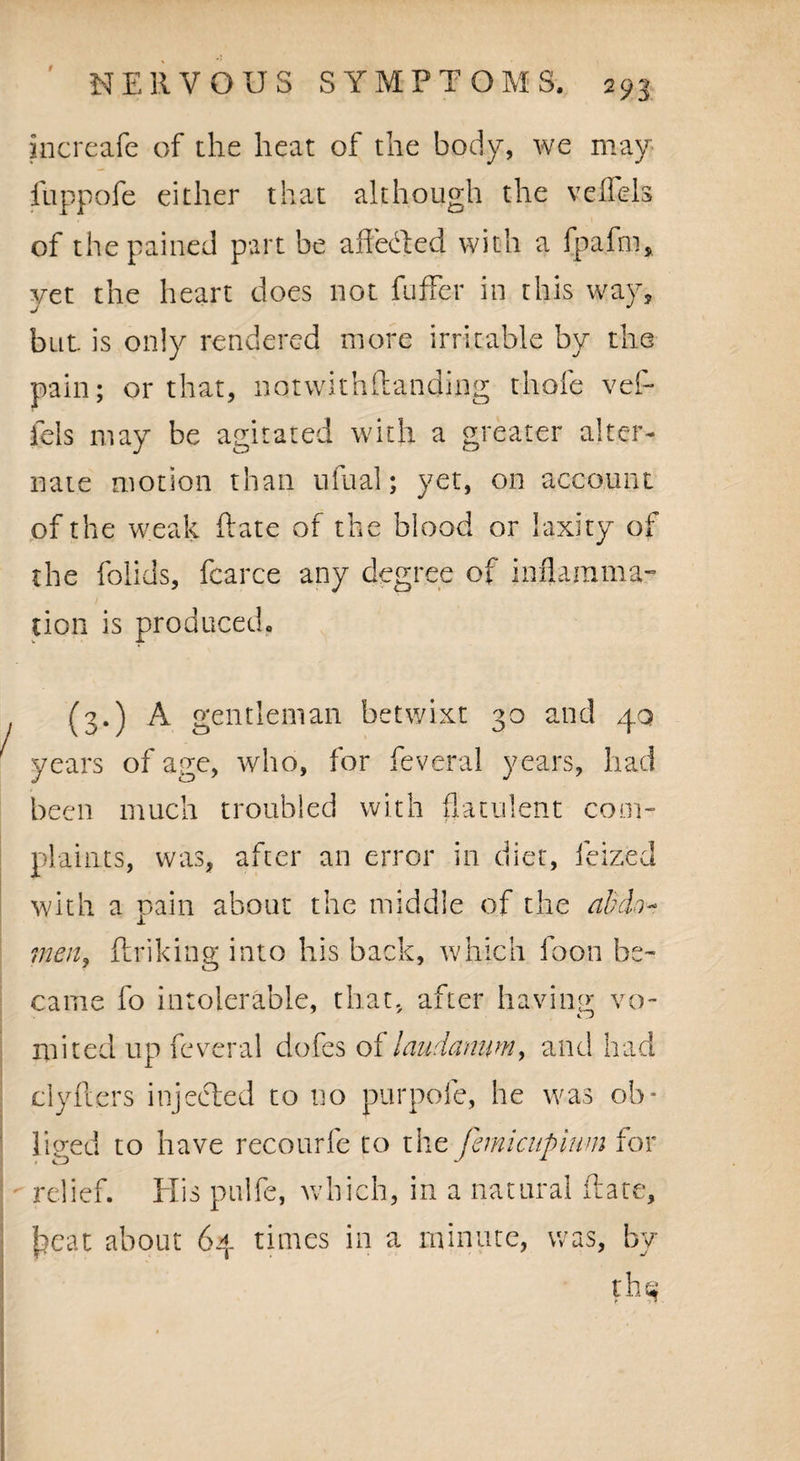 increafe of the heat of the body, we may fuppofe either that although the veflels of the pained part be affeded with a fpafm, yet the heart does not fuffer in this way, but. is only rendered more irritable by the pain; or that, notwithstanding thole vef- fels may be agitated with a greater alter¬ nate motion than ufual; yet, on account of the weak Rate of the blood or laxity of the folids, Scarce any degree of inflamma¬ tion is produced. (3.) A gentleman betwixt 30 and 40 years of age, who, for Several years, had been much troubled with flatulent com¬ plaints, was, after an error in diet, Seized with a pain about the middle of the abdo¬ men, flunking into his back, which Soon be¬ came fo intolerable, that, after having vo¬ mited up Several dofes of laudanum, and had clyfters injected to no purpofe, he was ob¬ liged to have recourfe to the femicupium for relief. Elis pulfe, which, in a natural Rate, heat about 64 times in a minute, was, by th§