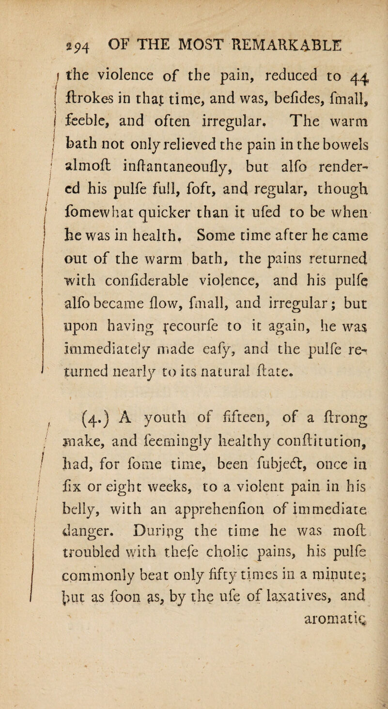 f the violence of the pain, reduced to 44 ftrokes in that time, and was, befides, fmall, feeble, and often irregular. The warm I bath not only relieved the pain in the bowels almoft inflantaneoufly, but alfo render- I cd his pulfe full, foft, andi regular, though 1 fomewhat quicker than it ufed to be when ] he was in health. Some time after he came I out of the warm bath, the pains returned j with confiderable violence, and his pulfe alfo became flow, fmall, and irregular; but upon having fecourfe to it again, he was immediately made eafy, and the pulfe re¬ turned nearly to its natural Rate. (4.) A youth of fifteen^ of a ftrong make, and feemingly healthy conflitution, I had, for fome time, been fubjedt, once in I fix or eight weeks, to a violent pain in his j belly, with an apprehenflon of immediate danger. During the time he was mod troubled with thefe cholic pains, his pulfe commonly beat only fifty times in a minute; hut as foon as, by the ufe of laxatives, and aromatic;