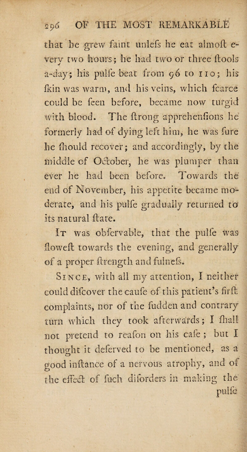 I - \ I 2p-6 OF THE MOST REMARKABLE that he grew faint unlefs he eat almoft e- werv two hours; he had two or three Tools a-day; his pulfe beat from 96 to no; his fkin was warm, and his veins, which fcarce could be feen before, became now turgid with blood. The ftrong apprehenfions he formerly had of dying left him, he was fore he fhould recover; and accordingly, by the middle of October, he was plumper than ever he had been before. Towards the end of November, his appetite became mo¬ derate, and his pulfe gradually returned to its natural Tate. It was obfcrvable, that the pulfe was flowefb towards the evening, and generally of a proper ftrength and fulnefs. Since, with all my attention, I neither could difcover thecaufe of this patient’s firfh complaints, nor of the hidden and contrary turn which they took afterwards; I Trail not pretend to reafon on his cafe ; but I thought it cleferved to be mentioned, as a good inftance of a nervous atrophy, and of the effect of foch diforders in making the pulfe