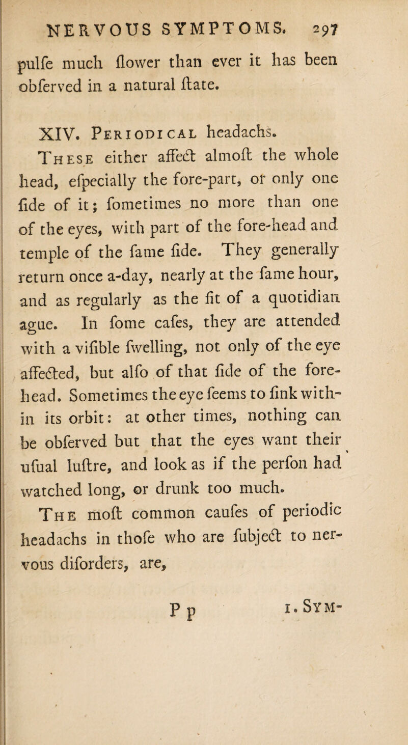 pulfe much flower than ever it has been obferved in a natural ftate. XIV. Periodi cal headachs. These either affe<3 almoft the whole head, efpecially the fore-part, or only one fide of it; fometimes no more than one of the eyes, with part of the fore-head and temple of the fame fide. They generally return once a-day, nearly at the fame hour, and as regularly as the fit of a quotidian ague. In fome cafes, they are attended with a vifible fivelling, not only of the eye affedted, but alfo of that fide of the fore¬ head. Sometimes the eye feems to fink with¬ in its orbit: at other times, nothing can be obferved but that the eyes want their * ufual luftre, and look as if the perfon had watched long, or drunk too much. The molt common caufes of periodic headachs in thofe who are fubjedt to ner¬ vous diforders, are. Pp 1. Sym-