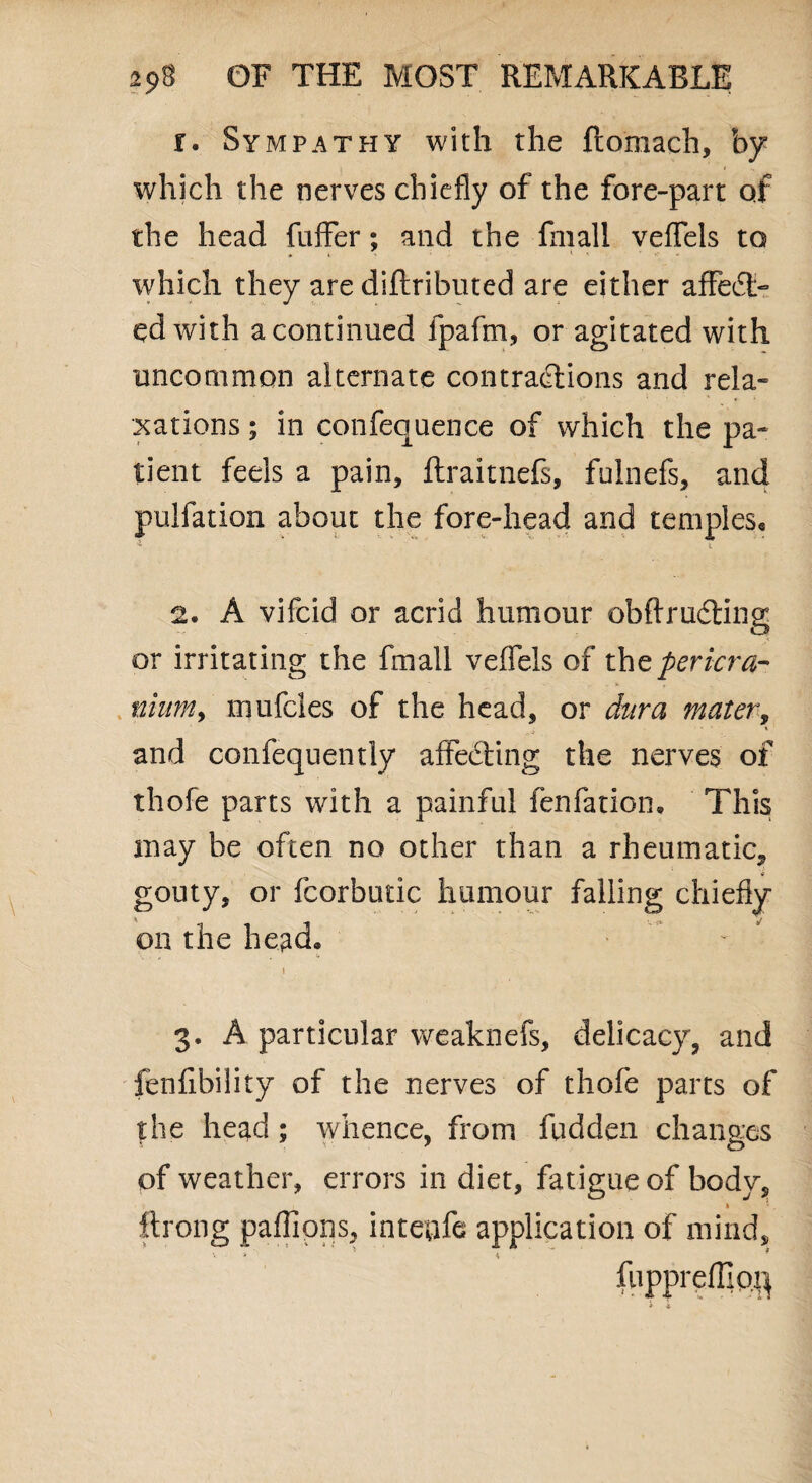 r. Sympathy with the ftomach, by which the nerves chiefly of the fore-part of the head fuffer; and the fmall veflfels to which they are diftributed are either affect¬ ed with a continued fpafm, or agitated with uncommon alternate contractions and rela¬ xations ; in conference of which the pa¬ tient feels a pain, ftraitnefs, fulnefs, and pulfation about the fore-head and temples* * . i 2. A vifcid or acrid humour obftrudting or irritating the fmall veflels of the pericra¬ nium, mufcles of the head, or dura mater, and confequently affecting the nerves of thofe parts with a painful fenfation. This may be often no other than a rheumatic, * gouty, or fcorbutic humour falling chiefly on the head. „ . S. 3. A particular weaknefs, delicacy, and fenfibility of the nerves of thofe parts of the head; whence, from hidden changes of weather, errors in diet, fatigue of body, ftrong pafiipns, intetrfe application of mind, v * ' 4 fuppreffiofl