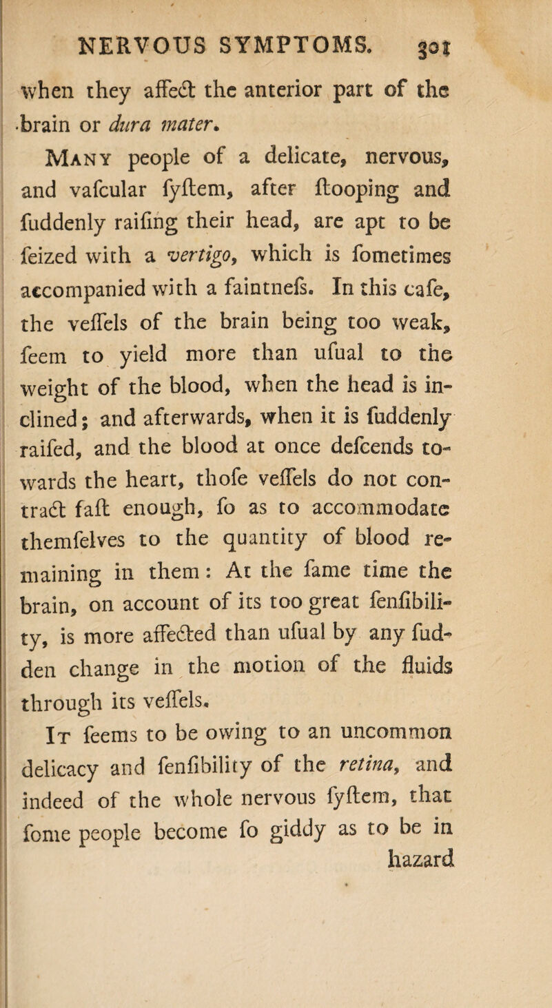 when they affect the anterior part of the •brain or dura mater. Many people of a delicate, nervous, and vafcular fyflem, after Hooping and fuddenly railing their head, are apt to be feized with a vertigo, which is fometimes accompanied with a faintnefs. In this cafe, the veffels of the brain being too weak, feem to yield more than ufual to the weight of the blood, when the head is in¬ clined ; and afterwards, when it is fuddenly railed, and the blood at once defeends to¬ wards the heart, thofe veffels do not con- trad; faff enough, fo as to accommodate themfelves to the quantity of blood re¬ maining in them: At the fame time the brain, on account of its too great fenfibili- ty, is more affected than ufual by any hid¬ den change in the motion of the fluids through its veffels. It feems to be owing to an uncommon delicacy and fenfibility of the retina, and indeed of the whole nervous fyflem, that feme people become fo giddy as to be in hazard