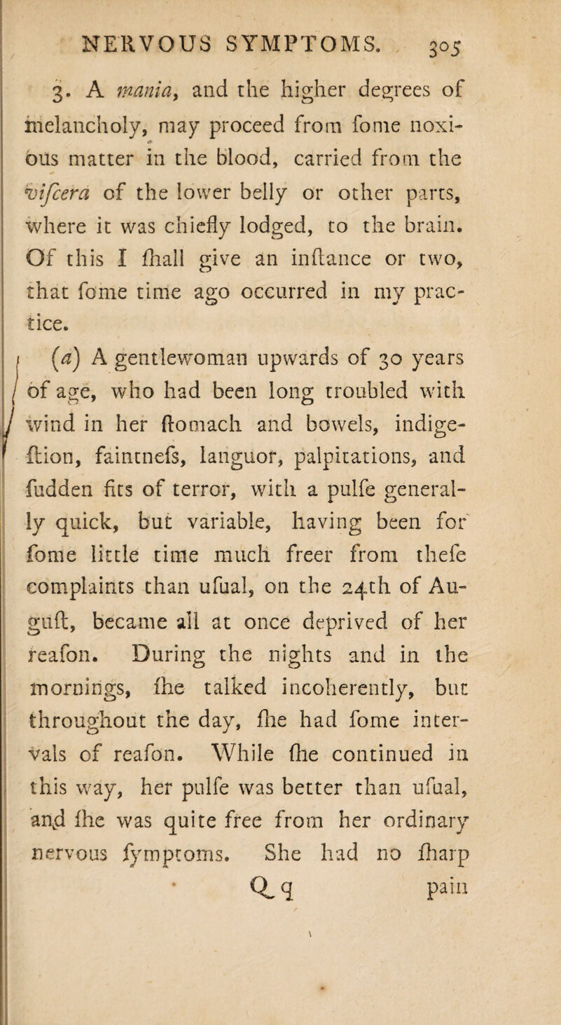 3°5 3- A mania, and the higher degrees of melancholy, may proceed from fome noxi¬ ous matter in the blood, carried from the vijcera of the lower belly or other parts, where it was chiefly lodged, to the brain. Of this I fhall give an inftance or two, that fome time ago occurred in my prac¬ tice. I (a) A gentlewoman upwards of 30 years / of age, who had been long troubled with ' wind in her ftomach and bowels, indige- ftion, faintnefs, languor, palpitations, and fudden fits of terror, with a pulfe general¬ ly quick, but variable, having been for fome little time much freer from thefe complaints than ufual, on the 24th of Au- giift, became all at once deprived of her reafon. During the nights and in the mornings, fhe talked incoherently, but throughout the day, file had fome inter¬ vals of reafon. While fhe continued ill this way, her pulfe was better than ufual, agd fhe was quite free from her ordinary nervous fymptoms. She had no fharp Q-q pain