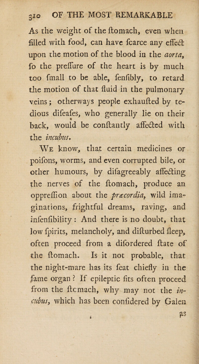 gio As the weight of the ftomach, even when filled with food, can have fcarce any effect upon the motion of the blood in the aorta, fo the prelmre of the heart is by much too fmall to be able, fenfibly, to retard the motion of that fluid in the pulmonary veins; otherways people exhaufted by te¬ dious difeafes, who generally lie on their back, would be conllantly affected with the incubus. We know, that certain medicines or poifons, worms, and even corrupted bile, or other humours, by difagreeably affecting the nerves of the ftomach, produce an oppreffion about the procardia, wild ima¬ ginations, frightful dreams, raving, and infenfibility: And there is no doubt, that low fpirits, melancholy, and difturbed fleep, often proceed from a dilordered ftate of the ftomach. Is it not probable, that the night-mare has its feat chiefly in the fame organ ? If epileptic fits often proceed from the ftcmach, why may not the in¬ cubus, which has been confidered by Galen * fis