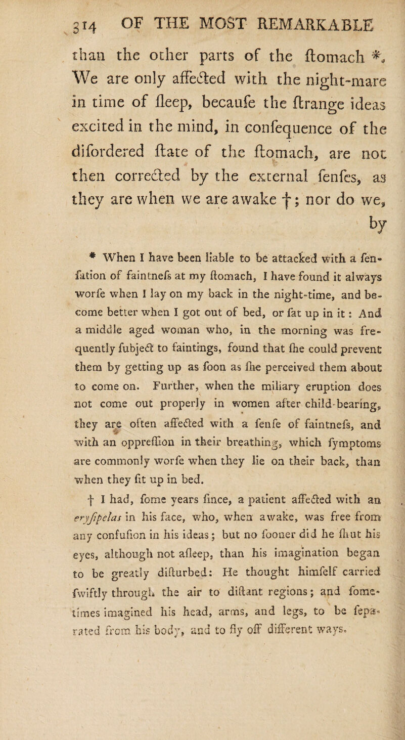 than the other parts of the ftomach *. We are only affected with the night-mare in time of deep, becaufe the ftrange ideas excited in the mind, in eonfequence of the difordered Rate of the ftomach, are not then corrected by the external fenfcs, as they are when we are awake f; nor do we. # When I have been liable to be attacked with a fen- fation of faintnefs at my ftomach, I have found it always worfe when I lay on my back in the night-time, and be- come better when I got out of bed, or fat up in it: And a middle aged woman who, in the morning was fre¬ quently fubjedf to faintings, found that (he could prevent them by getting up as foon as fhe perceived them about: to come on. Further, when the miliary eruption does not come out properly in women after child-bearing* they are often affe&ed with a fenfe of faintnefs, and with an oppreftlon in their breathing, which fymptoms are commonly worfe when they lie on their back, than •when they fit up in bed. f I had, fome years fince, a patient affected with an eryfpelas in his face, who, when awake, was free from any confufion in his ideas; but no fooner did he fliut his eyes, although not afleep, than his imagination began to be greatly difturbed: He thought himfelf carried fwiftly through the air to diftant regions; and fome- times imagined his head, arms, and legs, to be fepa- rated from his body, and to fty oft different ways.