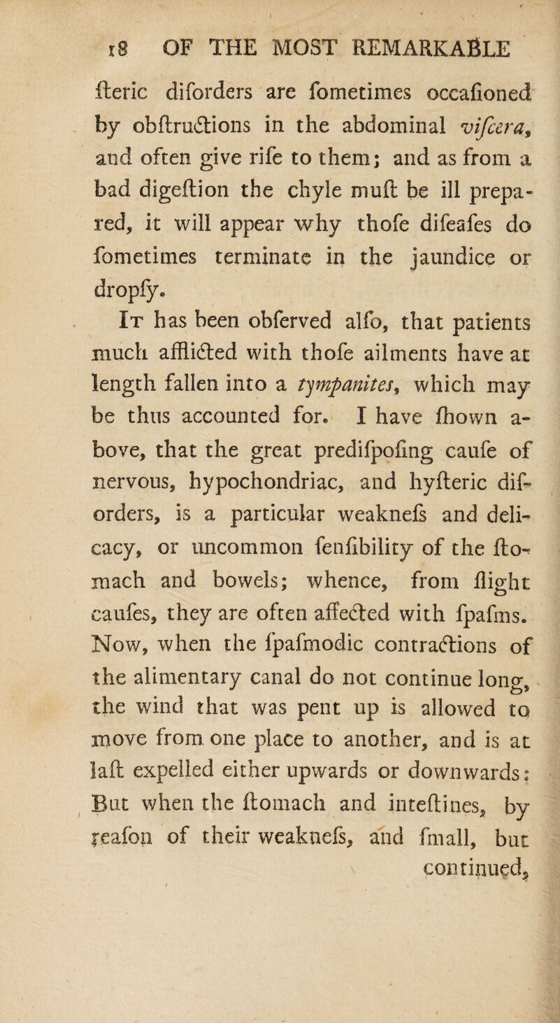 xB OF THE MOST REMARKABLE fteric diforders are foinetimes occafioned by obftruftions in the abdominal vifcera, and often give rife to them; and as from a bad digeftion the chyle mu ft be ill prepa¬ red, it will appear why thofe difeafes do fame times terminate in the jaundice or dropfy* It has been obferved alfo, that patients much afflifted with thofe ailments have at length fallen into a tympanites, which may be thus accounted for* I have fhown a- bove, that the great predifpofing caufe of nervous, hypochondriac, and hyfteric dift orders, is a particular weaknefs and deli¬ cacy, or uncommon fenfibility of the fto- raach and bowels; whence, from flight caufes, they are often affected with fpafins. Now, when the fpafmodic contractions of the alimentary canal do not continue long, the wind that was pent up is allowed to move from one place to another, and is at laft expelled either upwards or downwards: But v/hen the ftomach and inteftines, by l*eafon of their weaknefs, and fmall, but continued.
