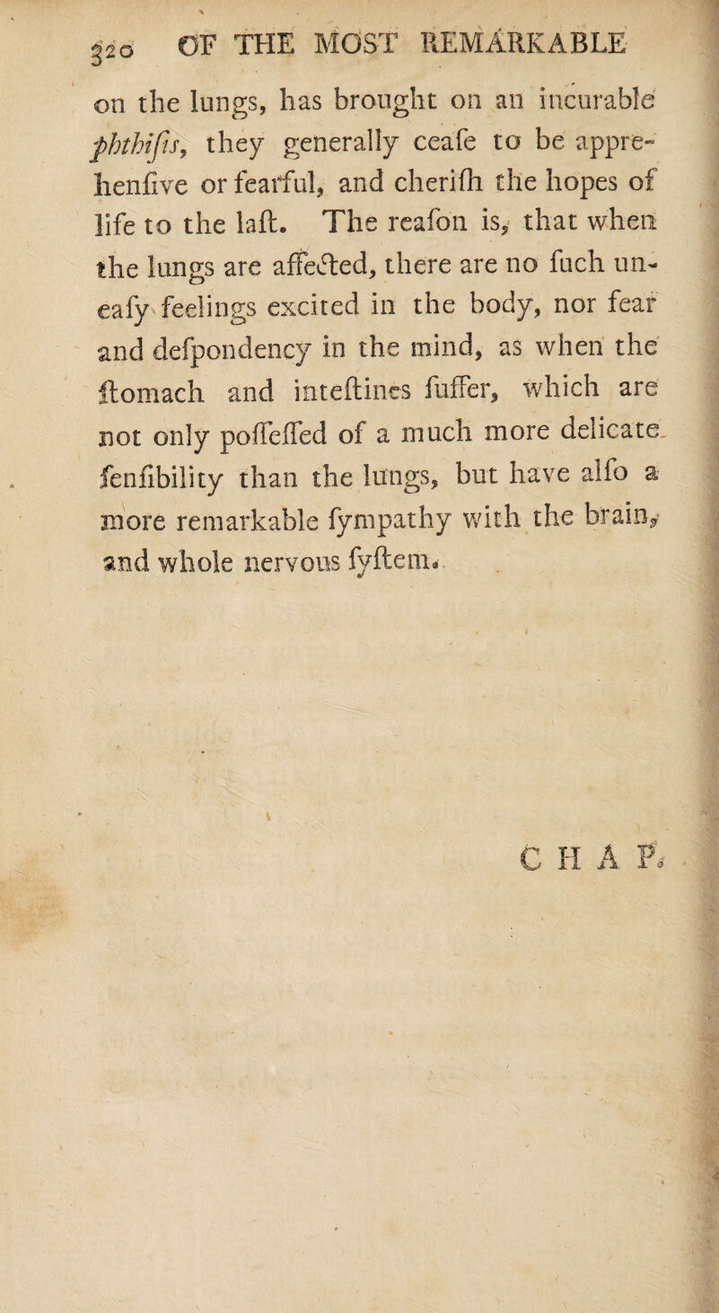on the lungs, has brought on an incurable pbthifis, they generally ceafe to be appre- henfive or fearful, and cherifh the hopes of life to the laft. The reafon is, that when the lungs are affeifted, there are no fuch un- eafy feelings excited in the body, nor fear and defpondency in the mind, as when the ftomach and inteftincs fuffer, which are not only poiTeffed of a much more delicate fenfibility than the lungs, but have aifo a more remarkable fympathy with the brain, and whole nervous fyftem. C H A P.